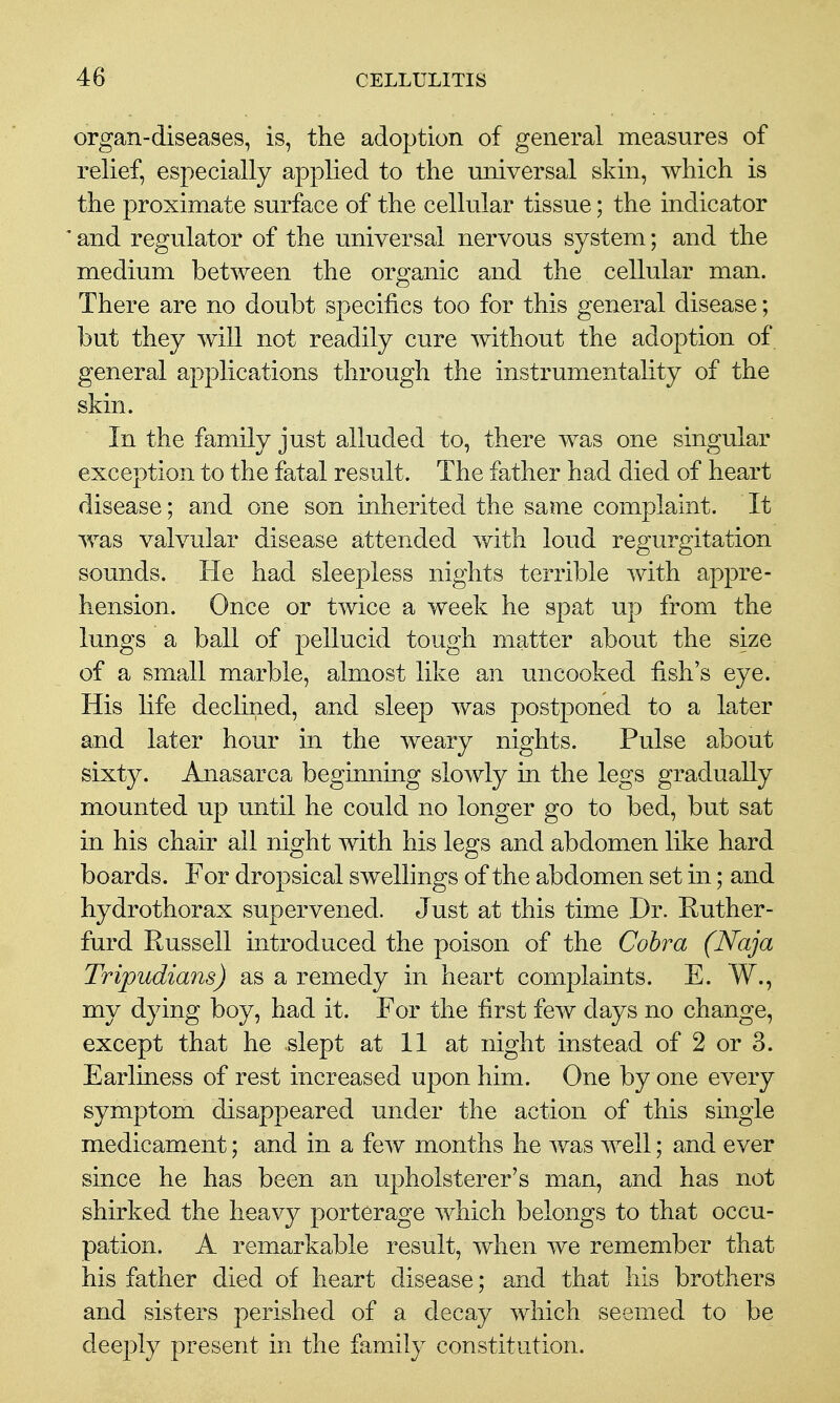 organ-diseases, is, the adoption of general measures of relief, especially applied to the universal skin, which is the proximate surface of the cellular tissue; the indicator and regulator of the universal nervous system; and the medium between the organic and the cellular man. There are no doubt specifics too for this general disease; but they will not readily cure without the adoption of general applications through the instrumentality of the skin. In the family just alluded to, there was one singular exception to the fatal result. The father had died of heart disease; and one son inherited the same complaint. It was valvular disease attended with loud regurgitation sounds. He had sleepless nights terrible with appre- hension. Once or twice a week he spat up from the lungs a ball of pellucid tough matter about the size of a small marble, almost like an uncooked fish's eye. His life declined, and sleep was postponed to a later and later hour in the weary nights. Pulse about sixty. Anasarca beginning slowly in the legs gradually mounted up until he could no longer go to bed, but sat in his chair all night with his legs and abdomen like hard boards. For dropsical swellings of the abdomen set in; and hydrothorax supervened. Just at this time Dr. Huther- furd Russell introduced the poison of the Cohra (Naja Tripudians) as a remedy in heart complaints. E. W., my dying boy, had it. For the first few days no change, except that he slept at 11 at night instead of 2 or 3. Earliness of rest increased upon him. One by one every symptom disappeared under the action of this single medicament; and in a few months he was well; and ever since he has been an upholsterer's man, and has not shirked the heavy porterage which belongs to that occu- pation. A remarkable result, when we remember that his father died of heart disease; and that his brothers and sisters perished of a decay which seemed to be deeply present in the family constitution.