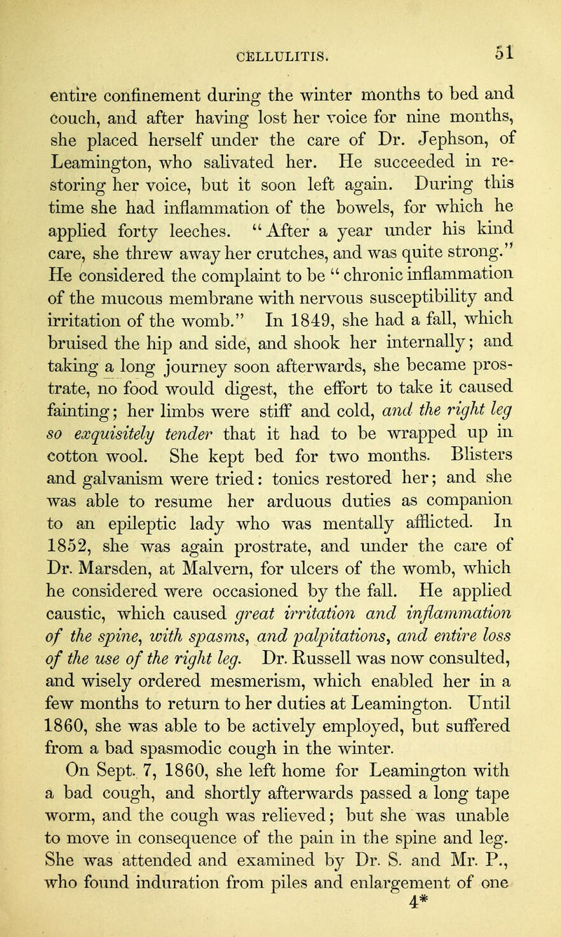 entire confinement during the winter months to bed and couch, and after having lost her voice for nine months, she placed herself under the care of Dr. Jephson, of Leamington, who salivated her. He succeeded in re- storing her voice, but it soon left again. During this time she had inflammation of the bowels, for which he applied forty leeches. After a year under his kind care, she threw away her crutches, and was quite strong. He considered the complaint to be  chronic inflammation of the mucous membrane with nervous susceptibility and irritation of the womb. In 1849, she had a fall, which bruised the hip and side, and shook her internally; and taking a long journey soon afterwards, she became pros- trate, no food would digest, the elFort to take it caused fainting; her limbs were stiff and cold, and the right leg so exquisitely tender that it had to be wrapped up in cotton wool. She kept bed for two months. Blisters and galvanism were tried: tonics restored her; and she was able to resume her arduous duties as companion to an epileptic lady who was mentally afflicted. In 1852, she was again prostrate, and under the care of Dr. Marsden, at Malvern, for ulcers of the womb, which he considered were occasioned by the fall. He applied caustic, which caused great irritation and inflammation of the spine^ with spasms^ and palpitations^ and entire loss of the use of the right leg. Dr. Russell was now consulted, and wisely ordered mesmerism, which enabled her m a few months to return to her duties at Leamington. Until 1860, she was able to be actively employed, but suffered from a bad spasmodic cough in the winter. On Sept. 7, 1860, she left home for Leamington with a bad cough, and shortly afterwards passed a long tape worm, and the cough was relieved; but she was unable to move in consequence of the pain in the spine and leg. She was attended and examined by Dr. S. and Mr. P., who found induration from piles and enlargement of one