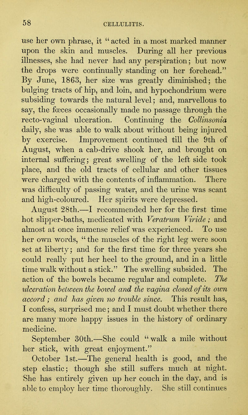 use her own phrase, it acted in a most marked manner upon the skin and muscles. During all her previous illnesses, she had never had any perspiration; but now the drops were continually standing on her forehead. By June, 1863, her size was greatly diminished; the bulging tracts of hip, and loin, and hypochondrium were subsiding towards the natural level; and, marvellous to say, the foeces occasionally made no passage through the recto-vaginal ulceration. Continuing the Collinsonia daily, she was able to walk about without being injured by exercise. Improvement continued till the 9th of August, when a cab-drive shook her, and brought on internal suffering; great swelling of the left side took place, and the old tracts of cellular and other tissues were charged with the contents of inflammation. There was difficulty of passing water, and the urine was scant and high-coloured. Her spirits were depressed. August 28th.—I recommended her for the first time hot slipper-baths, medicated with Veratrum Viride ; and almost at once immense relief was experienced. To use her own words, the muscles of the right leg were soon set at liberty; and for the first time for three years she could really put her heel to the ground, and in a little time walk without a stick. The swelling subsided. The action of the bowels became regular and complete. The ulceration between the bowel and the vagina closed of its own accord; and has given no trouble since. This result has, I confess, surprised me; and I must doubt whether there are many more happy issues in the history of ordinary medicine. September 30th.—She could walk a mile without her stick, with great enjoyment. October 1st.—The general health is good, and the step elastic; though she still suffers much at night. She has entirely given up her couch in the day, and is able to employ her time thoroughly. She still continues