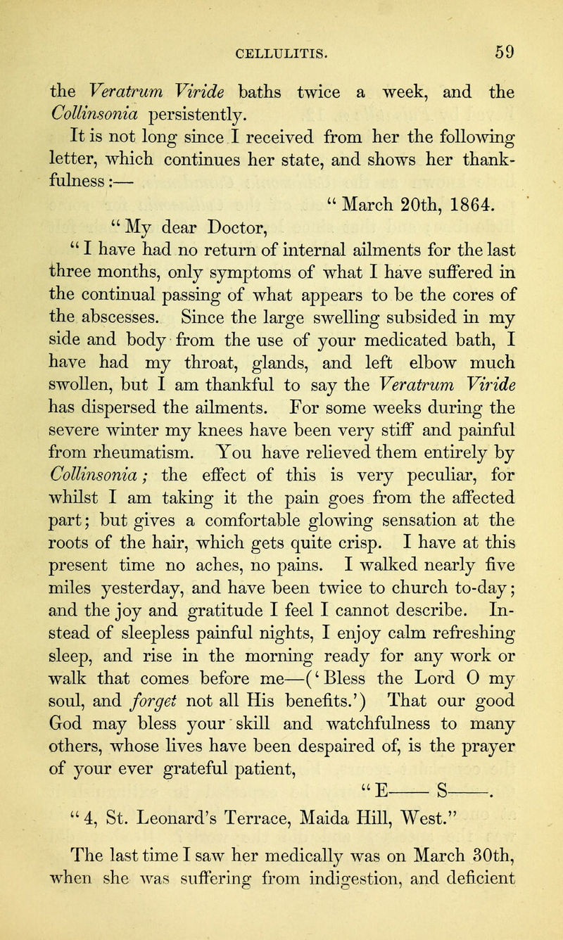 the Veratrum Viride baths twice a week, and the CoUinsonia persistently. It is not long since I received from her the following letter, which continues her state, and shows her thank- fulness :— March 20th, 1864. ''My dear Doctor,  I have had no return of internal ailments for the last three months, only symptoms of what I have suffered in the continual passing of what appears to be the cores of the abscesses. Since the large swelling subsided in my side and body from the use of your medicated bath, I have had my throat, glands, and left elbow much swollen, but I am thankful to say the Veratrum Viride has dispersed the ailments. For some weeks during the severe winter my knees have been very stiff and painful from rheumatism. You have relieved them entirely by CoUinsonia; the effect of this is very peculiar, for whilst I am taking it the pain goes from the affected part; but gives a comfortable glowing sensation at the roots of the hair, which gets quite crisp. I have at this present time no aches, no pains. I walked nearly five miles yesterday, and have been twice to church to-day; and the joy and gratitude I feel I cannot describe. In- stead of sleepless painful nights, I enjoy calm refreshing sleep, and rise in the morning ready for any work or walk that comes before me—(' Bless the Lord 0 my soul, and forget not all His benefits.') That our good God may bless your skill and watchfulness to many others, whose lives have been despaired of, is the prayer of your ever grateful patient, E S .  4, St. Leonard's Terrace, Maida Hill, West. The last time I saw her medically was on March 30th, when she was suffering from indigestion, and deficient