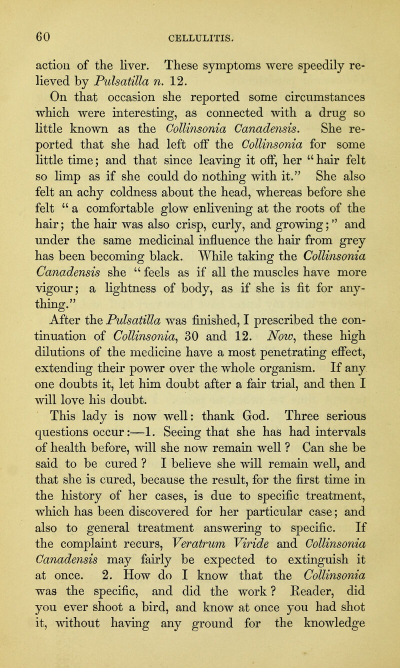 action of the liver. These symptoms were speedily re- lieved by Pulsatilla n, 12. On that occasion she reported some circumstances which were interesting, as connected with a drug so little known as the Collinsonia Canadensis, She re- ported that she had left off the Collinsonia for some little time; and that since leaving it olf, her hair felt so limp as if she could do nothing with it. She also felt an achy coldness about the head, whereas before she felt  a comfortable glow enlivening at the roots of the hair; the hair was also crisp, curly, and growing; and under the same medicinal influence the hair from grey has been becoming black. While taking the Collinsonia Canadensis she  feels as if all the muscles have more vigour; a lightness of body, as if she is fit for any- thing. After the Pulsatilla was finished, I prescribed the con- tinuation of Collinsonia^ 30 and 12. Now^ these high dilutions of the medicine have a most penetrating efi*ect5 extending their power over the whole organism. If any one doubts it, let him doubt after a fair trial, and then I will love his doubt. This lady is now well: thank God. Three serious questions occur:—1. Seeing that she has had intervals of health before, will she now remain well ? Can she be said to be cured ? I believe she will remain well, and that she is cured, because the result, for the first time in the history of her cases, is due to specific treatment, which has been discovered for her particular case; and also to general treatment answering to specific. If the complaint recurs, Veratrum Viride and Collinsonia Canadensis may fairly be expected to extinguish it at once. 2. How do I know that the Collinsonia was the specific, and did the work ? Eeader, did you ever shoot a bird, and know at once you had shot it, without having any ground for the knowledge