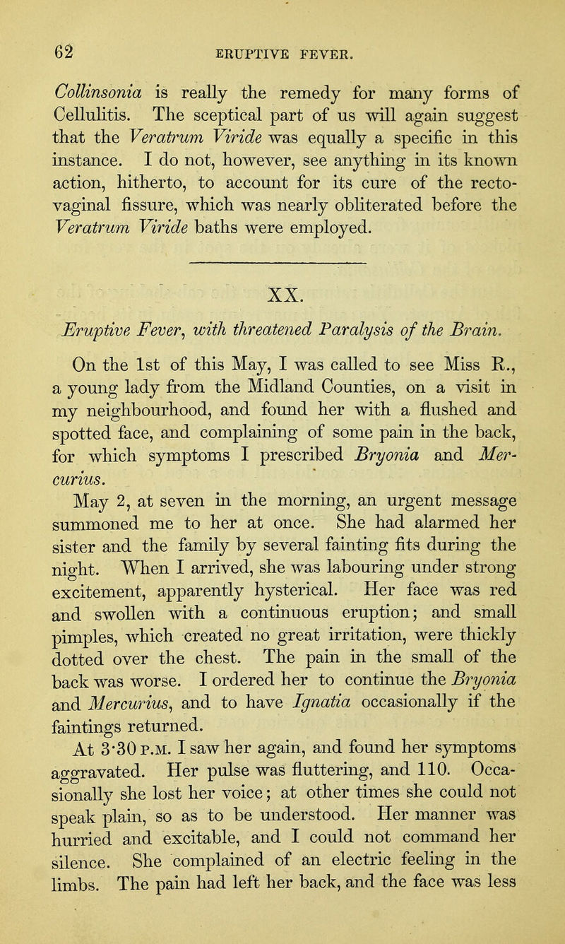 Collinsonia is really the remedy for many forms of Cellulitis. The sceptical part of us will again suggest that the Veratrum Viride was equally a specific in this instance. I do not, however, see anything in its known action, hitherto, to account for its cure of the recto- vaginal fissure, which was nearly obliterated before the Veratrum Viride baths were employed. XX. Eruptive Fever^ with threatened Paralysis of the Brain, On the 1st of this May, I was called to see Miss E., a young lady from the Midland Counties, on a visit in my neighbourhood, and found her with a flushed and spotted face, and complaining of some pain in the back, for which symptoms I prescribed Bryonia and Mer- curius. May 2, at seven in the morning, an urgent message summoned me to her at once. She had alarmed her sister and the family by several fainting fits during the night. When I arrived, she was labouring under strong excitement, apparently hysterical. Her face was red and swollen with a continuous eruption; and small pimples, which created no great irritation, were thickly dotted over the chest. The pain in the small of the back was worse. I ordered her to continue the Bryonia smd Mercurius^ and to hsive Ignatia occasionally if the faintings returned. At 3*30 P.M. I saw her again, and found her symptoms aggravated. Her pulse was fluttering, and 110. Occa- sionally she lost her voice; at other times she could not speak plain, so as to be understood. Her manner was hurried and excitable, and I could not command her silence. She complained of an electric feeling in the limbs. The pain had left her back, and the face was less