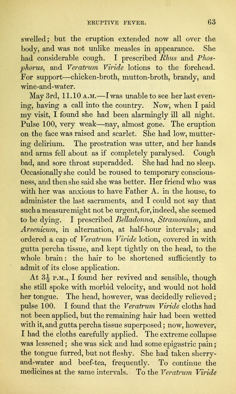 swelled; but the eruption extended now all over the body, and was not unlike measles in appearance. She had considerable cough. I prescribed Rhus and Phos- phorus^ and Veratrum Viride lotions to the forehead. For support—chicken-broth, mutton-broth, brandy, and wine-and-water. May 3rd, 11.10 a.m.—I was imable to see her last even- ing, having a call into the country. Now, when I paid my visit, I found she had been alarmingly ill all night. Pulse 100, very weak—nay, almost gone. The eruption on the face was raised and scarlet. She had low, mutter- ing delirium. The prostration was utter, and her hands and arms fell about as if completely paralysed. Cough bad, and sore throat superadded. She had had no sleep. Occasionally she could be roused to temporary conscious- ness, and then she said she was better. Her friend who was with her was anxious to have Father A. in the house, to administer the last sacraments, and I could not say that such a measure might not be urgent, for, indeed, she seemed to be dying. I prescribed Belladonna^ Stramonium^ and Arsenicum^ in alternation, at half-hour intervals; and ordered a cap of Veratrum Viride lotion, covered in with gutta percha tissue, and kept tightly on the head, to the whole brain: the hair to be shortened sufficiently to admit of its close application. At 3^ P.M.,. I found her revived and sensible, though she still spoke with morbid velocity, and would not hold her tongue. The head, however, was decidedly relieved; pulse 100. I found that the Veratrum Viride cloths had not been applied, but the remaining hair had been wetted with it, and gutta percha tissue superposed; now, however, I had the cloths carefully applied. The extreme collapse was lessened; she was sick and had some epigastric pain; the tongue furred, but not fleshy. She had taken sherry- and-water and beef-tea, frequently. To continue the medicines at the same intervals. To the Veratrum Viride