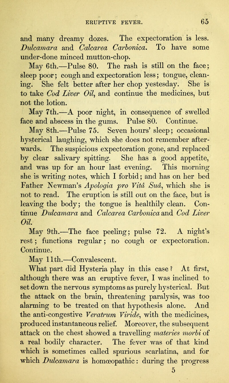 and many dreamy dozes. The expectoration is less. Dulcamara and Calcarea Carhonica, To have some under-done minced mutton-chop. May 6th.—Pulse 80. The rash is still on the face; sleep poor; cough and expectoration less; tongue, clean- ing. She felt better after her chop yestesday. She is to take Cod Liver Oil, and continue the medicines, but not the lotion. May 7th.—A poor night, in consequence of swelled face and abscess in the gums. Pulse 80. Continue. May 8th.—Pulse 75. Seven hours^ sleep; occasional hysterical laughing, which she does not remember after- wards. The suspicious expectoration gone, and replaced by clear salivary spitting. She has a good appetite, and was up for an hour last evening. This morning she is writing notes, which I forbid; and has on her bed Father Newman's Apologia pro Vita Sud^ which she is not to read. The eruption is still out on the face, but is leaving the body; the tongue is healthily clean. Con- tinue Dulcamara and Calcarea Carhonica and Cod Liver Oil May 9th.—The face peeling; pulse 72. A night's rest; functions regular; no cough or expectoration. Continue. May 11th.—Convalescent. What part did Hysteria play in this case ? At first, although there was an eruptive fever, I was inclined to set down the nervous symptoms as purely hysterical. But the attack on the brain, threatening paralysis, was too alarming to be treated on that hypothesis alone. And the anti-congestive Yeratrum Viride^ with the medicines, produced instantaneous relief. Moreover, the subsequent attack on the chest showed a travelling materies morbi of a real bodily character. The fever was of that kind which is sometimes called spurious scarlatina, and for which Dulcamara is homoeopathic: during the progress 5