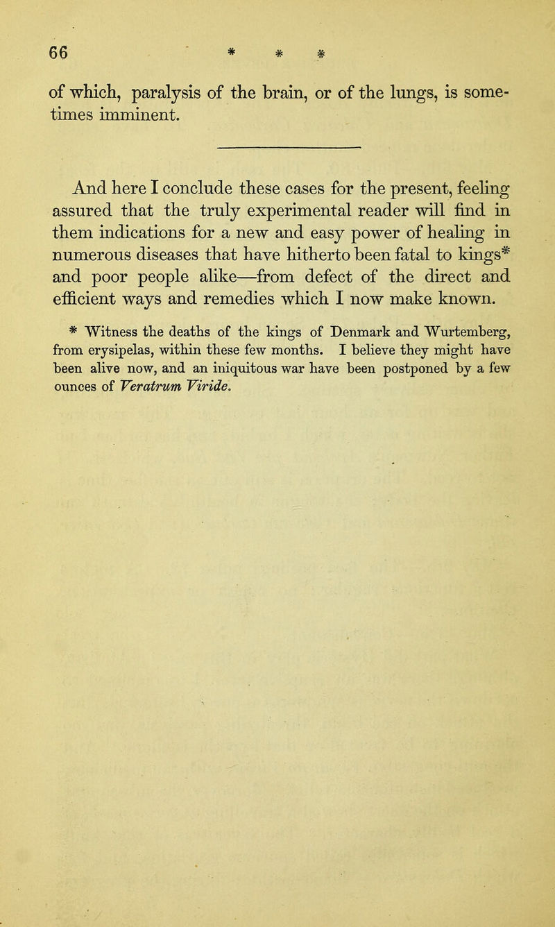 of which, paralysis of the brain, or of the lungs, is some- times imminent. And here I conclude these cases for the present, feehng assured that the truly experimental reader will find in them indications for a new and easy power of healing in numerous diseases that have hitherto been fatal to kings* and poor people alike—^from defect of the direct and efficient ways and remedies which I now make known. * Witness the deaths of the kings of Denmark and Wurtemberg, from erysipelas, within these few months. I believe they might have been alive now, and an iniquitous war have been postponed by a few ounces of Veratrum Viride.