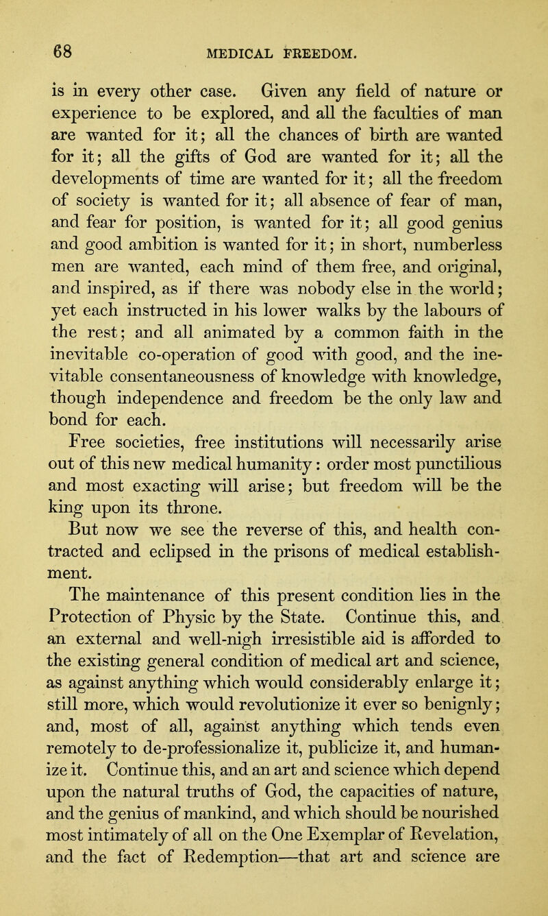 is in every other case. Given any field of nature or experience to be explored, and all the faculties of man are wanted for it; all the chances of birth are wanted for it; all the gifts of God are wanted for it; all the developments of time are wanted for it; all the freedom of society is wanted for it; all absence of fear of man, and fear for position, is wanted for it; all good genius and good ambition is wanted for it; in short, numberless men are wanted, each mind of them free, and original, and inspired, as if there was nobody else in the world; yet each instructed in his lower walks by the labours of the rest; and all animated by a common faith in the inevitable co-operation of good with good, and the ine- vitable consentaneousness of knowledge with knowledge, though independence and freedom be the only law and bond for each. Free societies, free institutions will necessarily arise out of this new medical humanity: order most punctilious and most exacting will arise; but freedom will be the king upon its throne. But now we see the reverse of this, and health con- tracted and eclipsed in the prisons of medical establish- ment. The maintenance of this present condition lies in the Protection of Physic by the State. Continue this, and an external and well-nigh irresistible aid is afforded to the existing general condition of medical art and science, as against anything which would considerably enlarge it; still more, which would revolutionize it ever so benignly; and, most of all, against anything which tends even remotely to de-professionalize it, publicize it, and human- ize it. Continue this, and an art and science which depend upon the natural truths of God, the capacities of nature, and the genius of mankind, and which should be nourished most intimately of all on the One Exemplar of Revelation, and the fact of Redemption—that art and science are