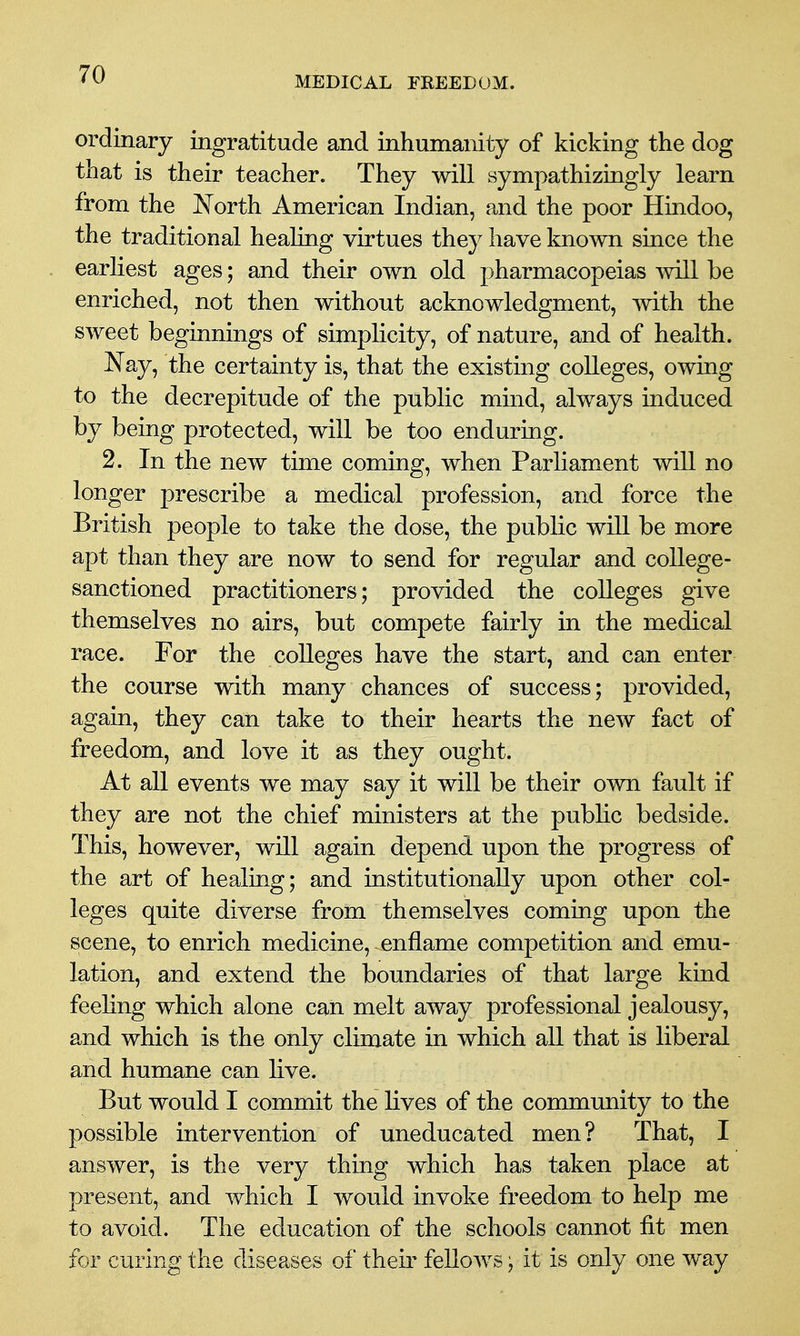 MEDICAL FREEDOM. ordinary ingratitude and inhumanity of kicking the dog that is their teacher. They will sympathizingly learn from the North American Indian, and the poor Hindoo, the traditional healing virtues they have known since the earliest ages; and their own old pharmacopeias will be enriched, not then without acknowledgment, mth the sweet beginnings of simplicity, of nature, and of health. Nay, the certainty is, that the existing colleges, owing to the decrepitude of the public mind, always induced by being protected, will be too enduring. 2. In the new time coming, when Parliament will no longer prescribe a medical profession, and force the British people to take the dose, the public will be more apt than they are now to send for regular and college- sanctioned practitioners; provided the colleges give themselves no airs, but compete fairly in the medical race. For the colleges have the start, and can enter the course with many chances of success; provided, again, they can take to their hearts the new fact of freedom, and love it as they ought. At all events we may say it will be their own fault if they are not the chief ministers at the pubhc bedside. This, however, will again depend upon the progress of the art of healing; and institutionally upon other col- leges quite diverse from themselves coming upon the scene, to enrich medicine, enflame competition and emu- lation, and extend the boundaries of that large kind feeling which alone can melt away professional jealousy, and which is the only climate in which all that is liberal and humane can live. But would I commit the lives of the community to the possible intervention of uneducated men? That, I answer, is the very thing which has taken place at present, and which I would invoke freedom to help me to avoid. The education of the schools cannot fit men for curing the diseases of their feUows; it is only one way