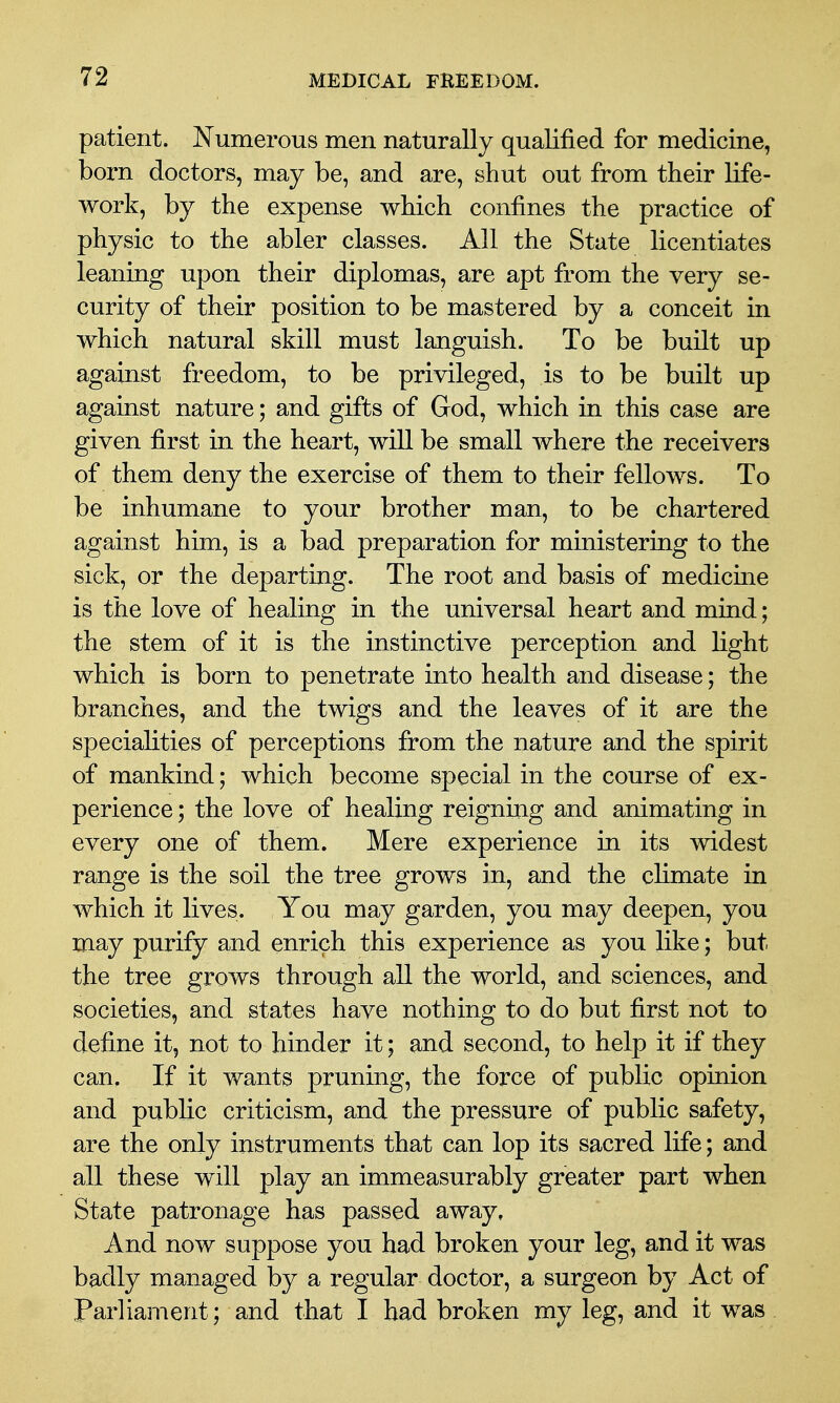 patient. Numerous men naturally qualified for medicine, born doctors, may be, and are, shut out from their life- work, by the expense which confines the practice of physic to the abler classes. All the State licentiates leaning upon their diplomas, are apt from the very se- curity of their position to be mastered by a conceit in which natural skill must languish. To be built up against freedom, to be privileged, is to be built up against nature; and gifts of God, which in this case are given first in the heart, will be small where the receivers of them deny the exercise of them to their fellows. To be inhumane to your brother man, to be chartered against him, is a bad preparation for ministering to the sick, or the departing. The root and basis of medicine is the love of healing in the universal heart and mind; the stem of it is the instinctive perception and light which is born to penetrate into health and disease; the branches, and the twigs and the leaves of it are the specialities of perceptions from the nature and the spirit of mankind; which become special in the course of ex- perience ; the love of healing reigning and animating in every one of them. Mere experience in its widest range is the soil the tree grows in, and the climate in which it lives. You may garden, you may deepen, you may purify and enrich this experience as you like; but the tree grows through all the world, and sciences, and societies, and states have nothing to do but first not to define it, not to hinder it; and second, to help it if they can. If it wants pruning, the force of public opinion and public criticism, and the pressure of public safety, are the only instruments that can lop its sacred life; and all these will play an immeasurably greater part when State patronage has passed away. And now suppose you had broken your leg, and it was badly managed by a regular doctor, a surgeon by Act of Parliament; and that I had broken my leg, and it was