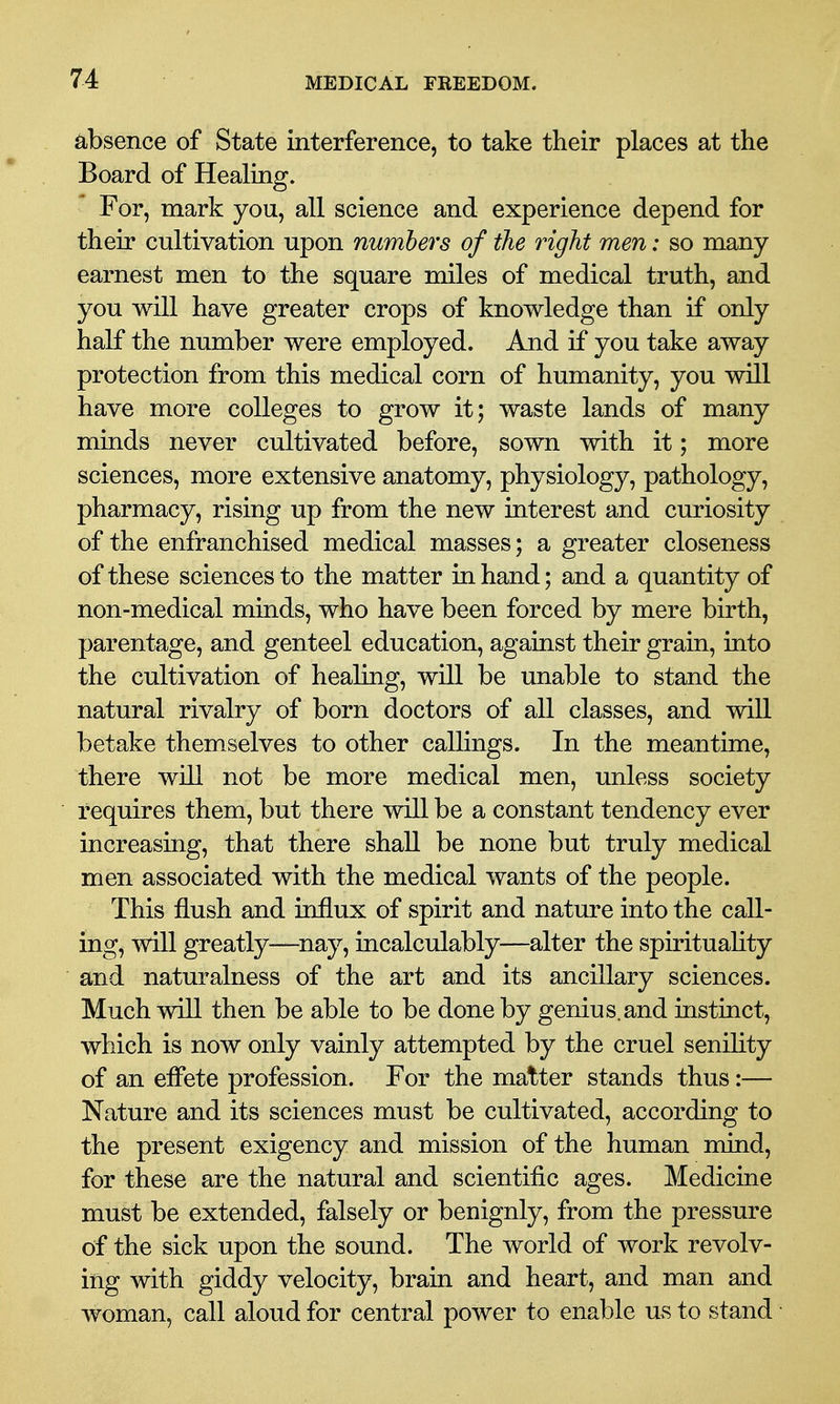 absence of State interference, to take their places at the Board of Healing. For, mark you, all science and experience depend for their cultivation upon numbers of the right men: so many earnest men to the square miles of medical truth, and you will have greater crops of knowledge than if only half the number were employed. And if you take away protection from this medical corn of humanity, you will have more colleges to grow it; waste lands of many minds never cultivated before, sown with it; more sciences, more extensive anatomy, physiology, pathology, pharmacy, rising up from the new interest and curiosity of the enfranchised medical masses; a greater closeness of these sciences to the matter in hand; and a quantity of non-medical minds, who have been forced by mere birth, parentage, and genteel education, against their grain, into the cultivation of healing, will be unable to stand the natural rivalry of born doctors of all classes, and will betake themselves to other callings. In the meantime, there will not be more medical men, unless society requires them, but there will be a constant tendency ever increasing, that there shall be none but truly medical men associated with the medical wants of the people. This flush and influx of spirit and nature into the call- ing, will greatly—nay, incalculably—alter the spirituality and naturalness of the art and its ancillary sciences. Much will then be able to be done by genius.and instinct, which is now only vainly attempted by the cruel senility of an eifete profession. For the matter stands thus:— Nature and its sciences must be cultivated, according to the present exigency and mission of the human mind, for these are the natural and scientific ages. Medicine must be extended, falsely or benignly, from the pressure of the sick upon the sound. The world of work revolv- ing with giddy velocity, brain and heart, and man and woman, call aloud for central power to enable us to stand