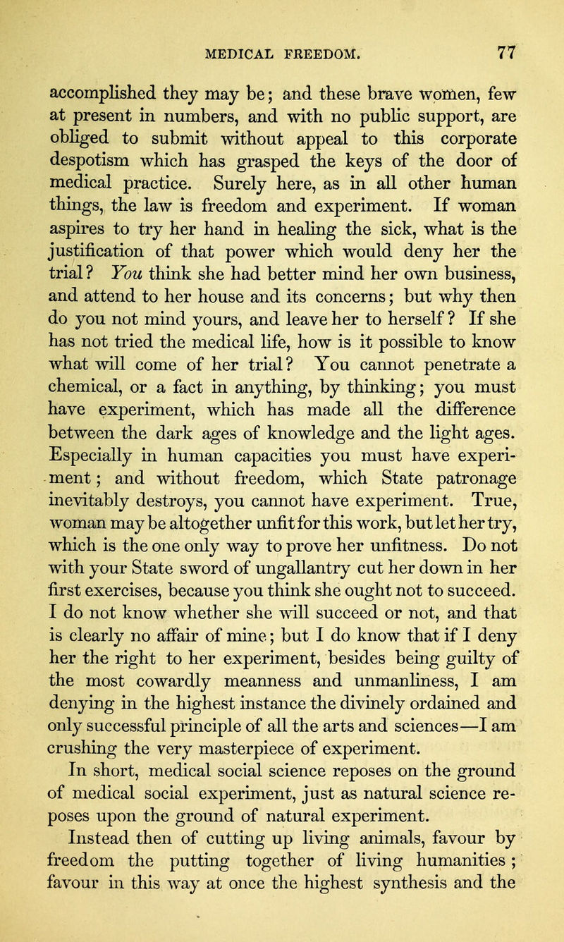 accomplished they may be; and these brave women, few at present in numbers, and with no public support, are obliged to submit without appeal to this corporate despotism which has grasped the keys of the door of medical practice. Surely here, as in all other human things, the law is freedom and experiment. If woman aspires to try her hand in healing the sick, what is the justification of that power which would deny her the trial ? You think she had better mind her own business, and attend to her house and its concerns; but why then do you not mind yours, and leave her to herself ? If she has not tried the medical life, how is it possible to know what will come of her trial? You cannot penetrate a chemical, or a fact in anything, by thinking; you must have experiment, which has made all the difference between the dark ages of knowledge and the light ages. Especially in human capacities you must have experi- ment ; and without freedom, which State patronage inevitably destroys, you cannot have experiment. True, woman may be altogether unfit for this work, but let her try, which is the one only way to prove her unfitness. Do not with your State sword of ungallantry cut her down in her first exercises, because you think she ought not to succeed. I do not know whether she will succeed or not, and that is clearly no affair of mine; but I do know that if I deny her the right to her experiment, besides being guilty of the most cowardly meanness and unmanliness, I am denying in the highest instance the divinely ordained and only successful principle of all the arts and sciences—I am crushing the very masterpiece of experiment. In short, medical social science reposes on the ground of medical social experiment, just as natural science re- poses upon the ground of natural experiment. Instead then of cutting up living animals, favour by freedom the putting together of living humanities ; favour in this way at once the highest synthesis and the