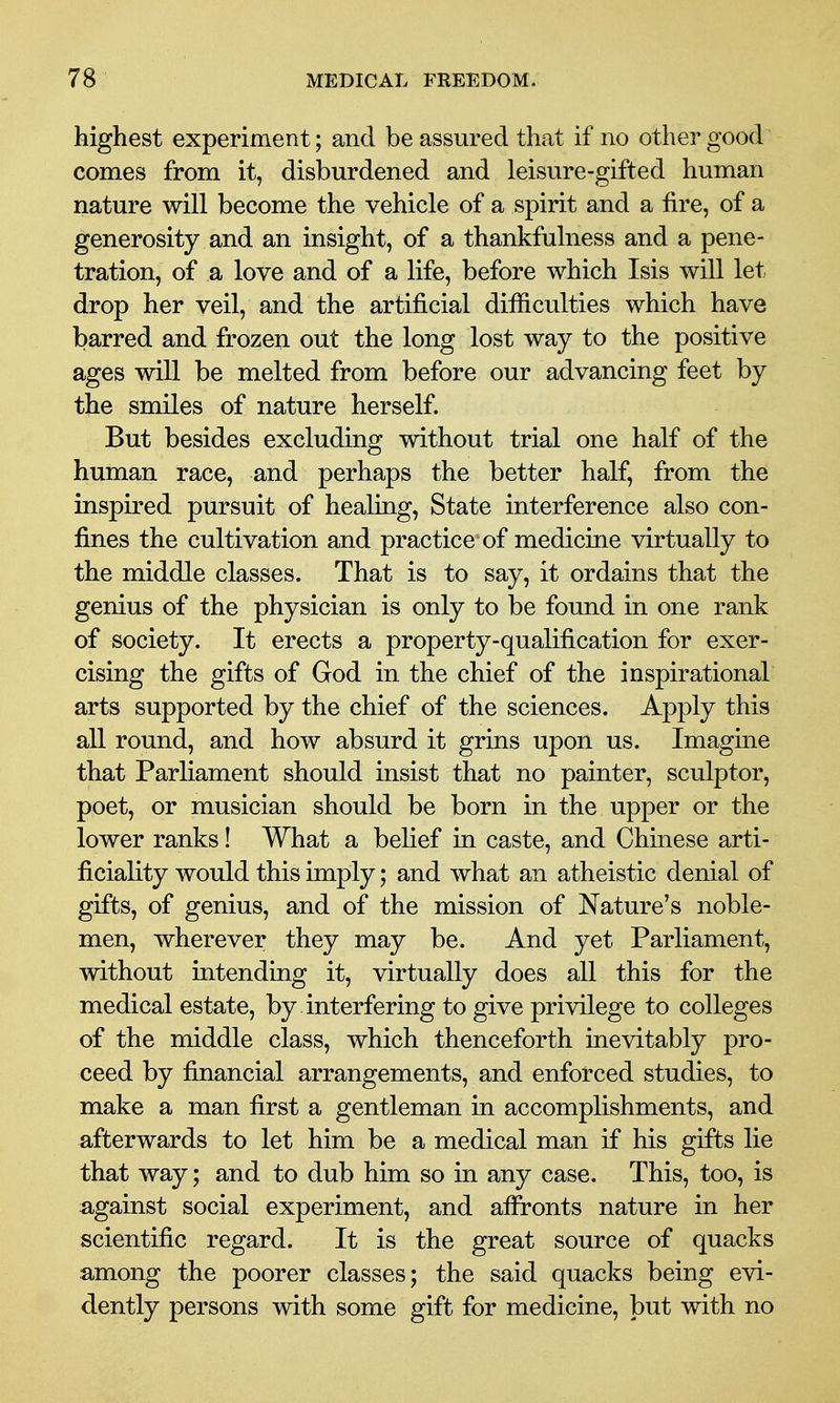 highest experiment; and be assured that if no other good comes from it, disburdened and leisure-gifted human nature will become the vehicle of a spirit and a fire, of a generosity and an insight, of a thankfulness and a pene- tration, of a love and of a life, before which Isis will let drop her veil, and the artificial difficulties which have barred and frozen out the long lost way to the positive ages will be melted from before our advancing feet by the smiles of nature herself. But besides excluding without trial one half of the human race, and perhaps the better half, from the inspired pursuit of healing. State interference also con- fines the cultivation and practice of medicine virtually to the middle classes. That is to say, it ordains that the genius of the physician is only to be found in one rank of society. It erects a property-qualification for exer- cising the gifts of God in the chief of the inspirational arts supported by the chief of the sciences. Apply this all round, and how absurd it grins upon us. Imagine that Parliament should insist that no painter, sculptor, poet, or musician should be born in the upper or the lower ranks! What a belief in caste, and Chinese arti- ficiality would this imply; and what an atheistic denial of gifts, of genius, and of the mission of Nature's noble- men, wherever they may be. And yet Parliament, without intending it, virtually does all this for the medical estate, by . interfering to give privilege to colleges of the middle class, which thenceforth inevitably pro- ceed by financial arrangements, and enforced studies, to make a man first a gentleman in accomplishments, and afterwards to let him be a medical man if his gifts lie that way; and to dub him so in any case. This, too, is a^gainst social experiment, and afironts nature in her scientific regard. It is the great source of quacks among the poorer classes; the said quacks being evi- dently persons with some gift for medicine, but with no