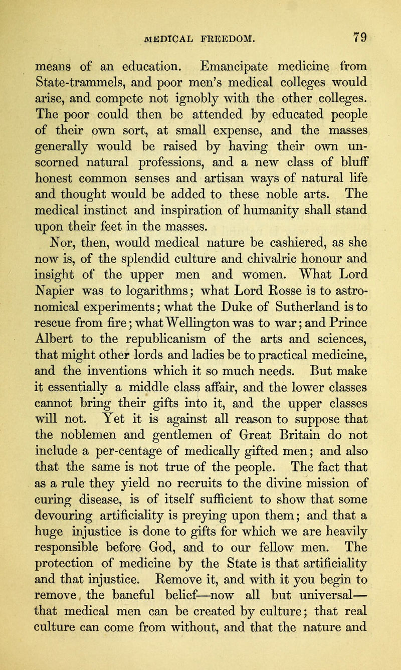 means of an education. Emancipate medicine from State-trammels, and poor men's medical colleges would arise, and compete not ignobly with the other colleges. The poor could then be attended by educated people of their own sort, at small expense, and the masses generally would be raised by having their own un- scorned natural professions, and a new class of bluff honest common senses and artisan ways of natural life and thought would be added to these noble arts. The medical instinct and inspiration of humanity shall stand upon their feet in the masses. Nor, then, would medical nature be cashiered, as she now is, of the splendid culture and chivalric honour and insight of the upper men and women. What Lord Napier was to logarithms; what Lord Eosse is to astro- nomical experiments; what the Duke of Sutherland is to rescue from fire; what Wellington was to war; and Prince Albert to the republicanism of the arts and sciences, that might other lords and ladies be to practical medicine, and the inventions which it so much needs. But make it essentially a middle class affair, and the lower classes cannot bring their gifts into it, and the upper classes will not. Yet it is against all reason to suppose that the noblemen and gentlemen of Great Britain do not include a per-centage of medically gifted men; and also that the same is not true of the people. The fact that as a rule they yield no recruits to the divine mission of curing disease, is of itself sufficient to show that some devouring artificiality is preying upon them; and that a huge injustice is done to gifts for which we are heavily responsible before God, and to our fellow men. The protection of medicine by the State is that artificiality and that injustice. Remove it, and with it you begin to remove the baneful belief—^now all but universal— that medical men can be created by culture; that real culture can come from without, and that the nature and