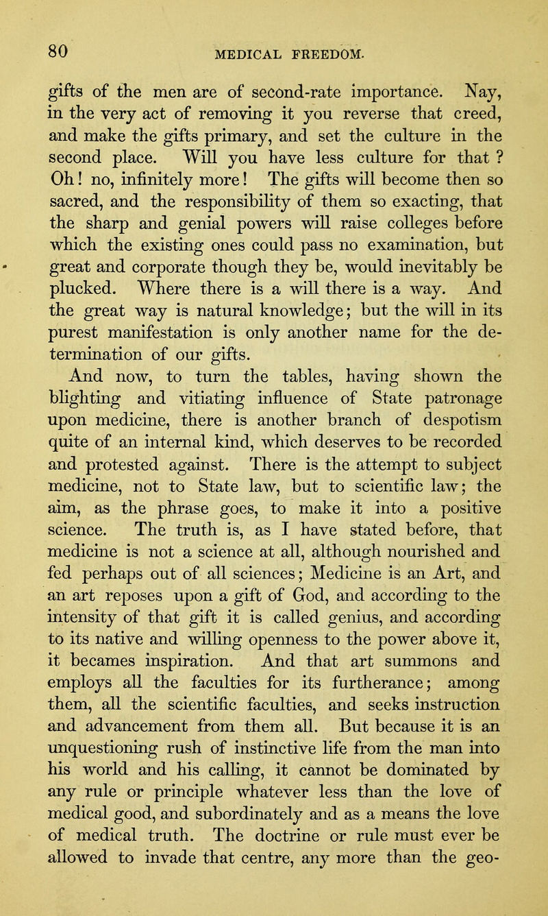 gifts of the men are of second-rate importance. Nay, in the very act of removing it you reverse that creed, and make the gifts primary, and set the culture in the second place. Will you have less culture for that ? Oh! no, infinitely more! The gifts will become then so sacred, and the responsibility of them so exacting, that the sharp and genial powers will raise colleges before which the existing ones could pass no examination, but great and corporate though they be, would inevitably be plucked. Where there is a will there is a way. And the great way is natural knowledge; but the wiU in its purest manifestation is only another name for the de- termination of our gifts. And now, to turn the tables, having shown the blighting and vitiating influence of State patronage upon medicine, there is another branch of despotism quite of an internal kind, which deserves to be recorded and protested against. There is the attempt to subject medicine, not to State law, but to scientific law; the aim, as the phrase goes, to make it into a positive science. The truth is, as I have stated before, that medicine is not a science at all, although nourished and fed perhaps out of all sciences; Medicine is an Art, and an art reposes upon a gift of God, and according to the intensity of that gift it is called genius, and according to its native and willing openness to the power above it, it becames inspiration. And that art summons and employs all the faculties for its furtherance; among them, all the scientific faculties, and seeks instruction and advancement from them all. But because it is an unquestioning rush of instinctive life from the man into his world and his calling, it cannot be dominated by any rule or principle whatever less than the love of medical good, and subordinately and as a means the love of medical truth. The doctrine or rule must ever be allowed to invade that centre, any more than the geo-