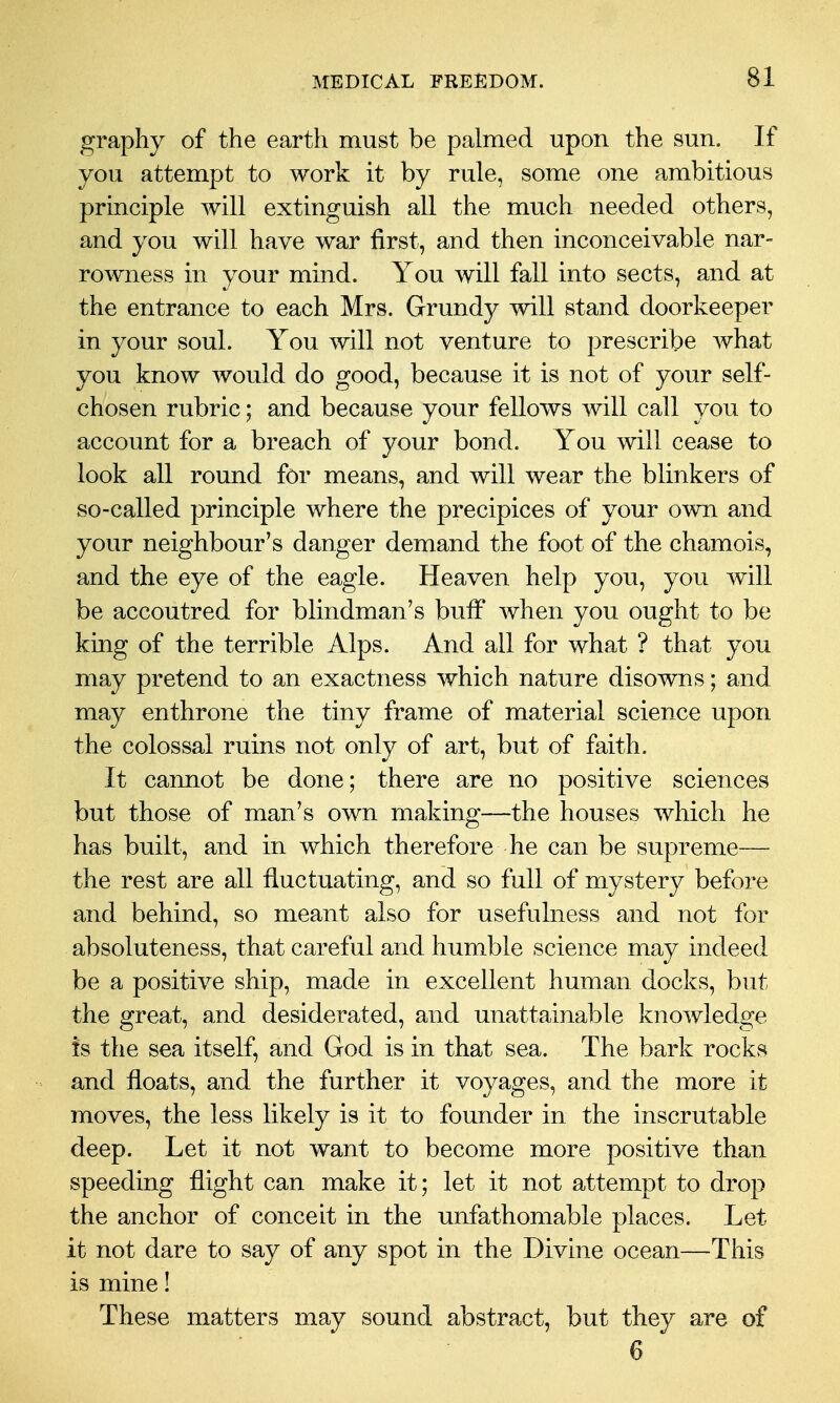 graphy of the earth must be palmed upon the sun. If you attempt to work it by rule, some one ambitious principle will extinguish all the much needed others, and you will have war first, and then inconceivable nar- rowness in your mind. You will fall into sects, and at the entrance to each Mrs. Grundy will stand doorkeeper in your soul. You will not venture to prescribe Avhat you know would do good, because it is not of your self- chosen rubric; and because your fellows will call you to account for a breach of your bond. You will cease to look all round for means, and will wear the blinkers of so-called principle where the precipices of your own and your neighbour's danger demand the foot of the chamois, and the eye of the eagle. Heaven help you, you will be accoutred for blindman's bulF when you ought to be king of the terrible Alps. And all for what ? that you may pretend to an exactness which nature disowns; and may enthrone the tiny frame of material science upon the colossal ruins not only of art, but of faith. It cannot be done; there are no positive sciences but those of man's own making—the houses which he has built, and in which therefore he can be supreme— the rest are all fluctuating, and so full of mystery before and behind, so meant also for usefulness and not for absoluteness, that careful and humble science may indeed be a positive ship, made in excellent human docks, but the great, and desiderated, and unattainable knowledge is the sea itself, and God is in that sea. The bark rocks and floats, and the further it voyages, and the more it moves, the less likely is it to founder in the inscrutable deep. Let it not want to become more positive than speeding flight can make it; let it not attempt to drop the anchor of conceit in the unfathomable places. Let it not dare to say of any spot in the Divine ocean—This is mine! These matters may sound abstract, but they are of 6