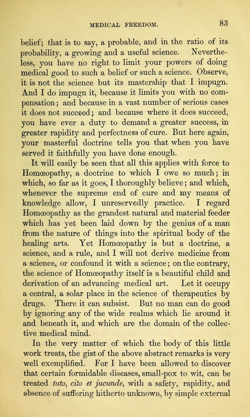 belief; that is to say, a probable, and in the ratio of its probability, a growing and a useful science. Neverthe- less, you have no right to limit your powers of doing medical good to such a belief or such a science. Observe, it is not the science but its mastership that I impugn. And I do impugn it, because it limits you with no com- pensation ; and because in a vast number of serious cases it does not succeed; and because where it does succeed, you have ever a duty to demand a greater success, in greater rapidity and perfectness of cure. But here again, your masterful doctrine tells you that when you have served it faithfully you have done enough. It will easily be seen that all this applies with force to Homoeopathy, a doctrme to which I owe so much; in which, so far as it goes, I thoroughly believe; and which, whenever the supreme end of cure and my means of knowledge allow, I unreservedly practice. I regard Homoeopathy as the grandest natural and material feeder which has yet been laid down by the genius of a man from the nature of things into the spiritual body of the healing arts. Yet Homoeopathy is but a doctrine, a science, and a rule, and I will not derive medicine from a science, or confound it with a science; on the contrary, the science of Homoeopathy itself is a beautiful child and derivation of an advancing medical art. Let it occupy a central, a solar place in the science of therapeutics by drugs. There it can subsist. But no man can do good by ignoring any of the wide realms which lie around it and beneath it, and which are the domain of the collec- tive medical mind. In the very matter of which the body of this little work treats, the gist of the above abstract remarks is very well exemplified. For I have been allowed to discover that certain formidable diseases, small-pox to wit, can be treated tuto^ cito et jucunde^ with a safety, rapidity, and absence of suffering hitherto unknown, by simple external