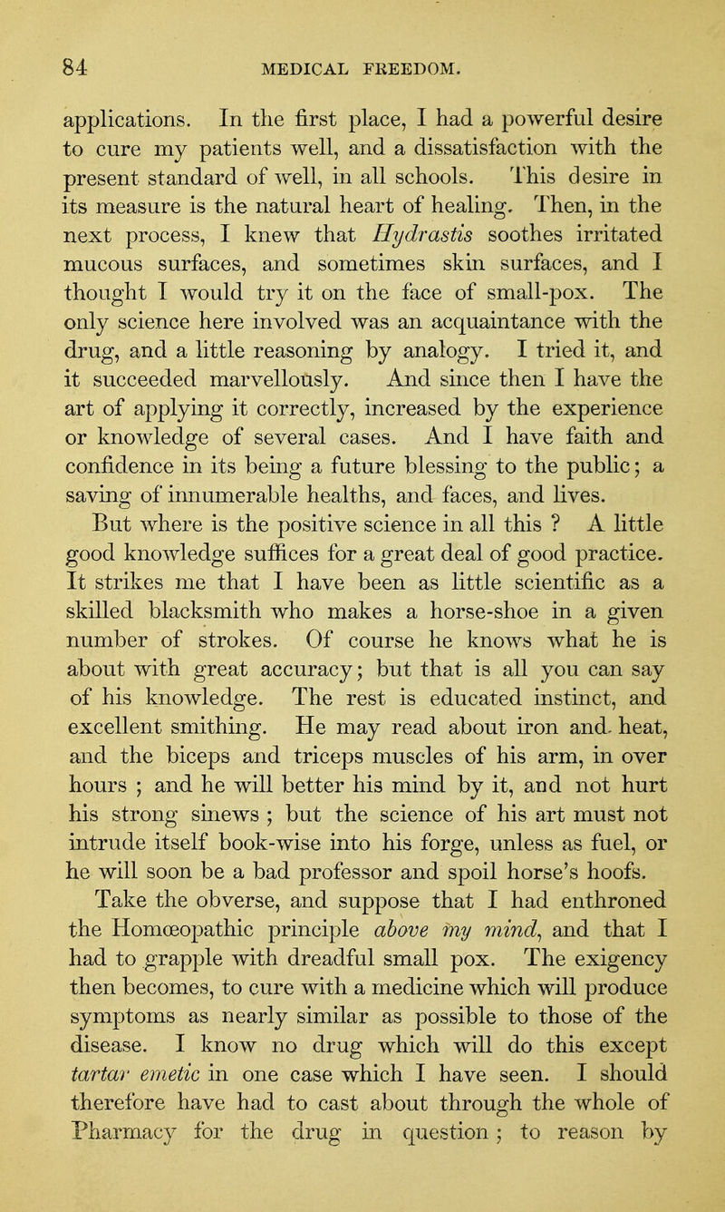 applications. In the first place, I had a powerful desire to cure my patients well, and a dissatisfaction with the present standard of well, in all schools. This desire in its measure is the natural heart of healing. Then, in the next process, I knew that Hydrastis soothes irritated mucous surfaces, and sometimes skin surfaces, and I thought I would try it on the face of small-pox. The only science here involved was an acquaintance with the drug, and a little reasoning by analogy. I tried it, and it succeeded marvellously. And since then I have the art of applying it correctly, increased by the experience or knowledge of several cases. And I have faith and confidence in its being a future blessing to the public; a saving of innumerable healths, and faces, and lives. But where is the positive science in all this ? A little good knowledge sufiices for a great deal of good practice. It strikes me that I have been as little scientific as a skilled blacksmith who makes a horse-shoe in a given number of strokes. Of course he knows what he is about with great accuracy; but that is all you can say of his knowledge. The rest is educated instinct, and excellent smithing. He may read about iron and- heat, and the biceps and triceps muscles of his arm, in over hours ; and he will better his mind by it, and not hurt his strong sinews ; but the science of his art must not intrude itself book-wise into his forge, unless as fuel, or he will soon be a bad professor and spoil horse's hoofs. Take the obverse, and suppose that I had enthroned the Homoeopathic principle above my mind^ and that I had to grapple with dreadful small pox. The exigency then becomes, to cure with a medicine which will produce symptoms as nearly similar as possible to those of the disease. I know no drug which will do this except tartar emetic in one case which I have seen. I should therefore have had to cast about through the whole of Pharmacy for the drug in question; to reason by