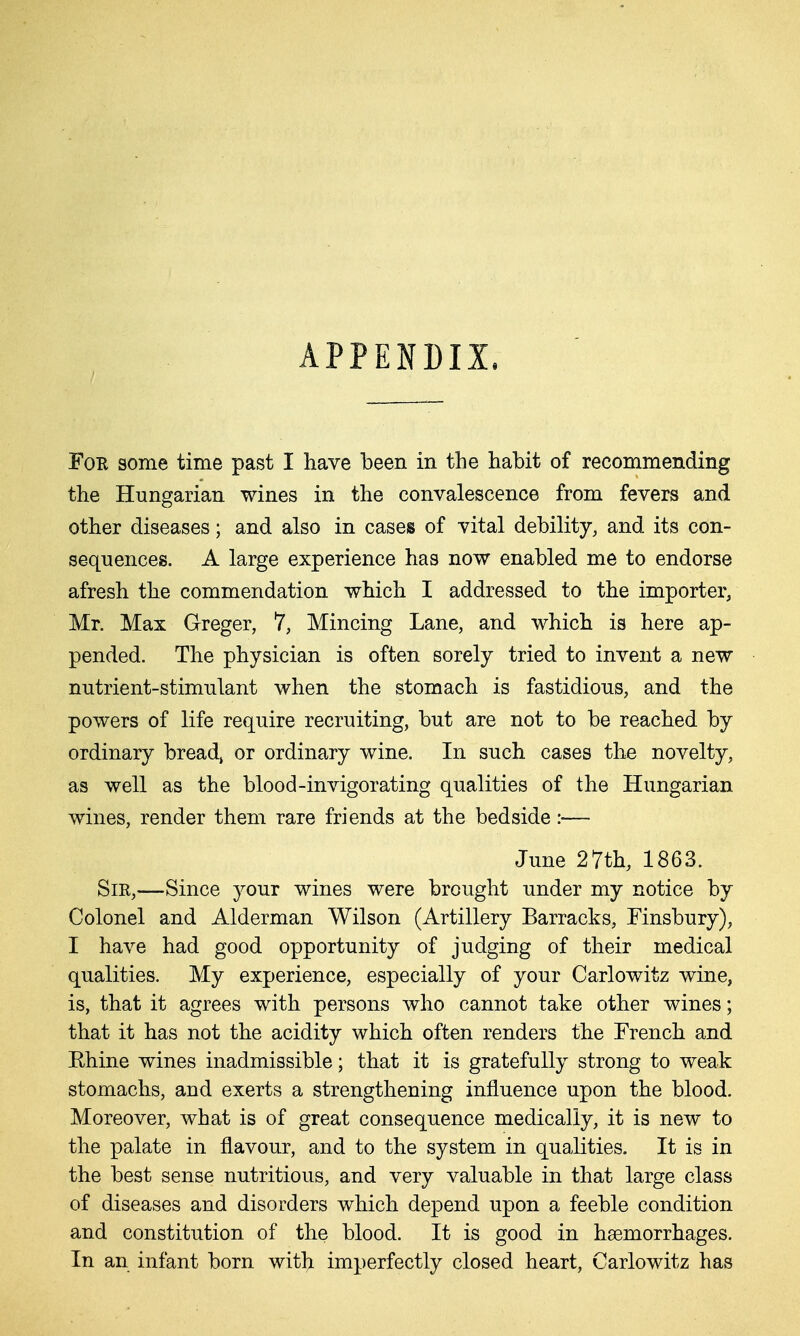 APPENDIX. For some time past I have been in the habit of recommending the Hungarian wines in the convalescence from fevers and other diseases; and also in cases of vital debility, and its con- sequences. A large experience has now enabled me to endorse afresh the commendation which I addressed to the importer, Mr. Max Greger, 7, Mincing Lane, and which is here ap- pended. The physician is often sorely tried to invent a new nutrient-stimulant when the stomach is fastidious, and the powers of life require recruiting, but are not to be reached by ordinary breads or ordinary wine. In such cases the novelty, as well as the blood-invigorating qualities of the Hungarian wines, render them rare friends at the bedside :■— June 27th, 1863. Sir,-—Since your wines were brought under my notice by Colonel and Alderman Wilson (Artillery Barracks, Finsbury), I have had good opportunity of judging of their medical qualities. My experience, especially of your Carlowitz wine, is, that it agrees with persons who cannot take other wines; that it has not the acidity which often renders the French and Ehine wines inadmissible; that it is gratefully strong to weak stomachs, and exerts a strengthening influence upon the blood. Moreover, what is of great consequence medically, it is new to the palate in flavour, and to the system in qualities. It is in the best sense nutritious, and very valuable in that large class of diseases and disorders which depend upon a feeble condition and constitution of the blood. It is good in haemorrhages. In an infant born witlj imperfectly closed heart, Carlowitz has