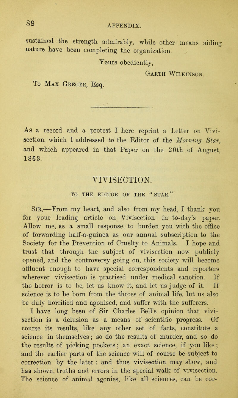 APPENDIX. sustained the strength admirably, while other means aiding nature have been completing the organization. Yours obediently, Garth Wilkinson. To Max Greger, Esq. As a record and a protest I here reprint a Letter on Vivi- section, which I addressed to the Editor of the Morning Star, and which appeared in that Paper on the 20th of August, 1863. YIVISECTION. TO THE EDITOR OF THE STAR. Sir,—From my heart, and also from my head, I thank you for your leading article on Vivisection in to-day's paper. Allow me, as a small response, to burden you with the office of forwarding half-a-guinea as our annual subscription to the Society for the Prevention of Cruelty to Animals. I hope and trust that through the subject of vivisection now publicly opened, and the controversy going on, this society will become affluent enough to have special correspondents and reporters wherever vivisection is practised under medical sanction. If the horror is to be, let us know it, and let us judge of it. If science is to be born from the throes of animal life, lut us also be duly horrified and agonised, and suffer with the sufferers. I have long been of Sir Charles Bell's opinion that vivi- section is a delusion as a means of scientific progress. Of course its results, like any other set of facts, constitute a science in themselves; so do the results of murder, and so do the results of picking pockets; an exact science, if you like; and the earlier parts of the science will of course be subject to correction by the later : and thus vivisection may show, and has shown, truths and errors in the special walk of vivisection. The science of animal agonies, like all sciences, can be cor-