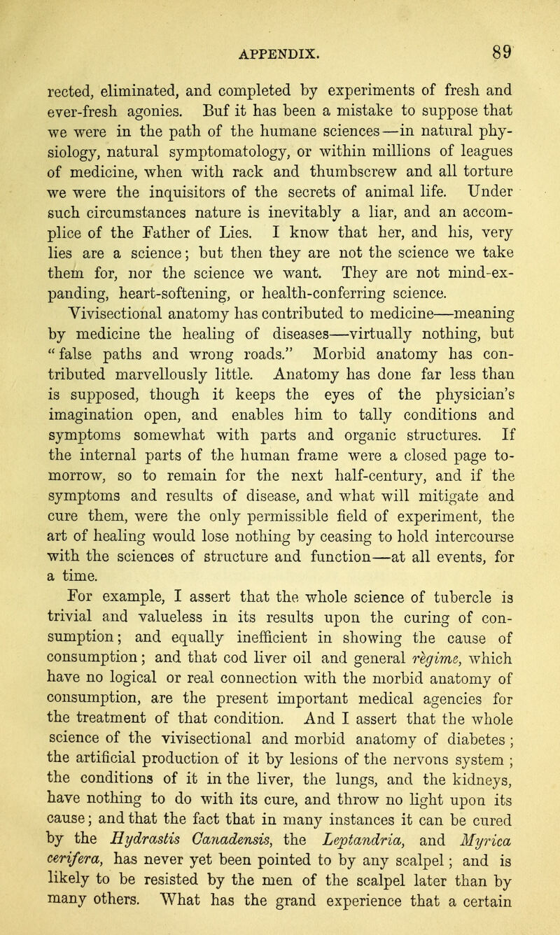 rected, eliminated, and completed by experiments of fresh and ever-fresh agonies. Buf it has been a mistake to suppose that we were in the path of the humane sciences—in natural phy- siology, natural symptomatology, or within millions of leagues of medicine, when with rack and thumbscrew and all torture we were the inquisitors of the secrets of animal life. Under such circumstances nature is inevitably a liar, and an accom- plice of the Father of Lies. I know that her, and his, very lies are a science; but then they are not the science we take them for, nor the science we want. They are not mind-ex- panding, heart-softening, or health-conferring science. Vivisectional anatomy has contributed to medicine—meaning by medicine the healing of diseases—virtually nothing, but  false paths and wrong roads. Morbid anatomy has con- tributed marvellously little. Anatomy has done far less than is supposed, though it keeps the eyes of the physician's imagination open, and enables him to tally conditions and symptoms somewhat with parts and organic structures. If the internal parts of the human frame were a closed page to- morrow, so to remain for the next half-century, and if the symptoms and results of disease, and what will mitigate and cure them, were the only permissible field of experiment, the art of healing would lose nothing by ceasing to hold intercourse with the sciences of structure and function—at all events, for a time. For example, I assert that the whole science of tubercle is trivial and valueless in its results upon the curing of con- sumption ; and equally inefficient in showing the cause of consumption; and that cod liver oil and general regime, ^vhich have no logical or real connection with the morbid anatomy of consumption, are the present important medical agencies for the treatment of that condition. And I assert that the whole science of the vivisectional and morbid anatomy of diabetes ; the artificial production of it by lesions of the nervous system ; the conditions of it in the liver, the lungs, and the kidneys, have nothing to do with its cure, and throw no light upon its cause; and that the fact that in many instances it can be cured by the Hydrastis Gayiadensis, the Leptandria, and Myrica cerifera, has never yet been pointed to by any scalpel; and is likely to be resisted by the men of the scalpel later than by many others. What has the grand experience that a certain