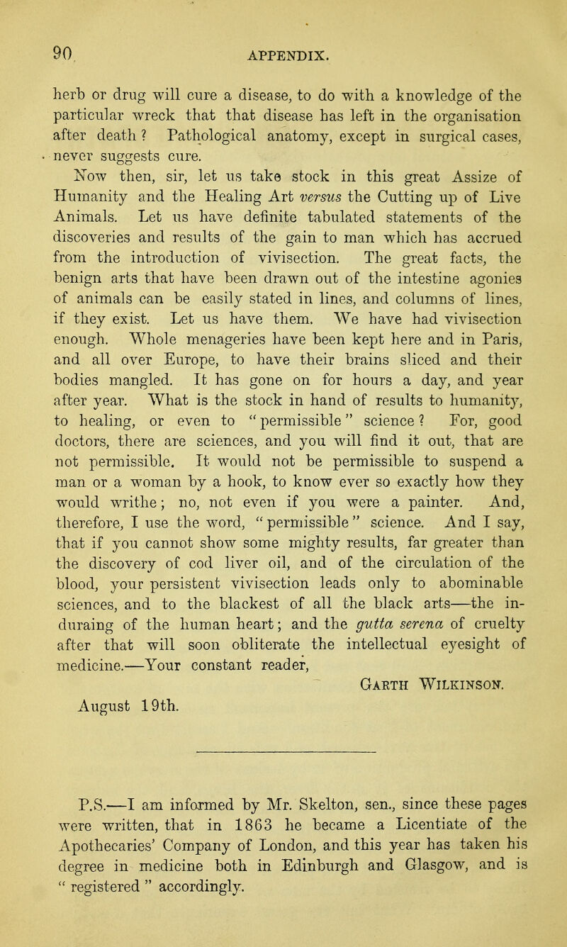 herb or drug will cure a disease, to do with a knowledge of the particular wreck that that disease has left in the organisation after death ? Pathological anatomy, except in surgical cases, never suggests cure. I^Tow then, sir, let us take stock in this great Assize of Humanity and the Healing Art versus the Cutting up of Live Animals. Let us have definite tabulated statements of the discoveries and results of the gain to man which has accrued from the introduction of vivisection. The great facts, the benign arts that have been drawn out of the intestine agonies of animals can be easily stated in lines, and columns of lines, if they exist. Let us have them. We have had vivisection enough. Whole menageries have been kept here and in Paris, and all over Europe, to have their brains sliced and their bodies mangled. It has gone on for hours a day, and year after year. AVhat is the stock in hand of results to humanity, to healing, or even to  permissible science ? For, good doctors, there are sciences, and you will find it out, that are not permissible. It would not be permissible to suspend a man or a woman by a hook, to know ever so exactly how they would writhe; no, not even if you were a painter. And, therefore, I use the word,  permissible  science. And I say, that if you cannot show some mighty results, far greater than the discovery of cod liver oil, and of the circulation of the blood, your persistent vivisection leads only to abominable sciences, and to the blackest of all the black arts—the in- duraing of the human heart; and the gutta serena of cruelty after that will soon obliterate the intellectual eyesight of medicine.—Your constant reader, Gaeth Wilkinson. August 19th. P.S.—I am informed by Mr. Skelton, sen., since these pages were written, that in 1863 he became a Licentiate of the Apothecaries' Company of London, and this year has taken his degree in medicine both in Edinburgh and Glasgow, and is  registered  accordingly.