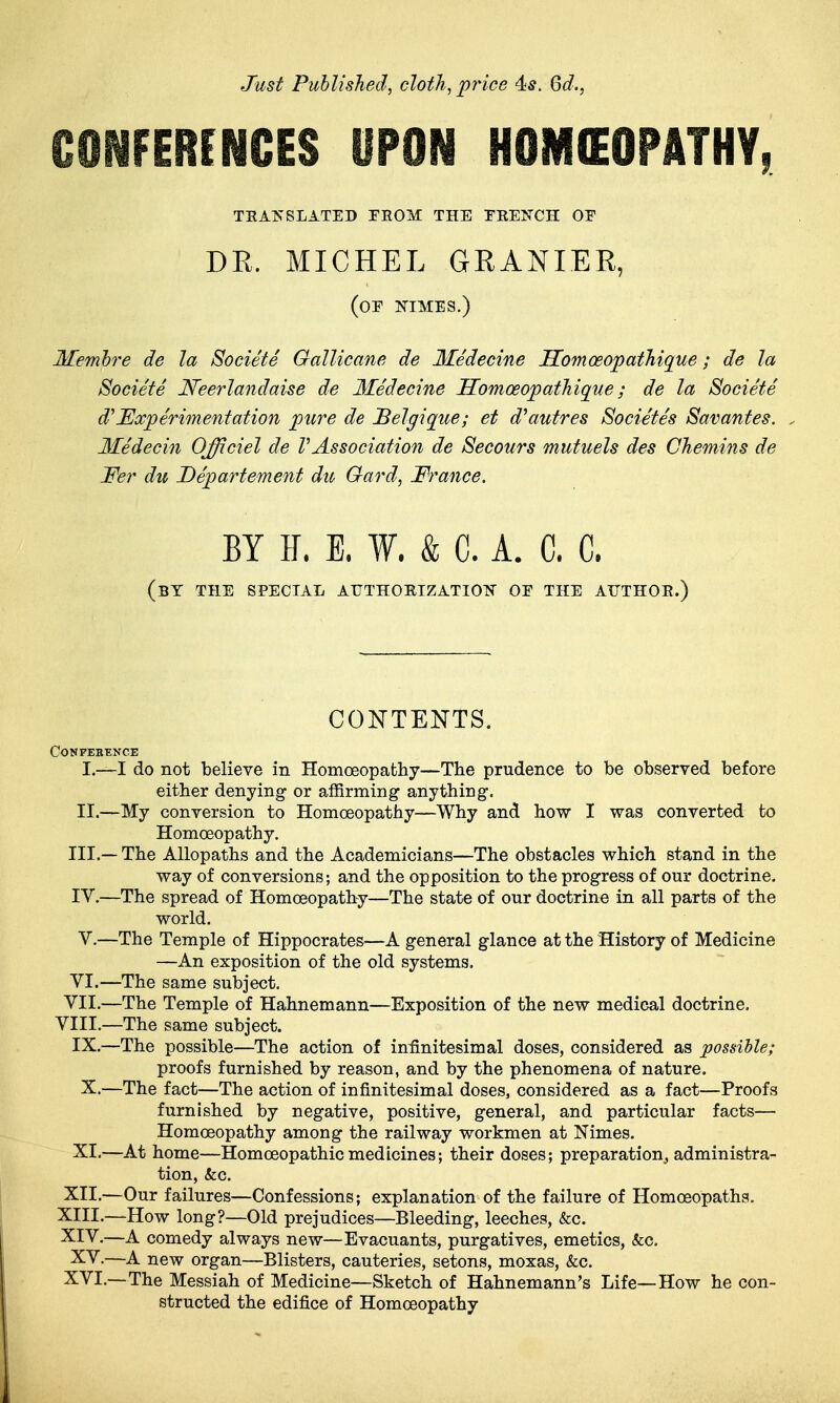 Just Published, cloth, pj'ice 4*. Qd., CONFERENCES UPON HOMOEOPATHY, TEAIS'SLATED FEOM THE TKENCH OF DR. MICHEL GRANIER, (of nimes.) Memlre de la Societe GalUcane de Medecine Homoeopathique; de la Societe Neerlandaise de Medecine Homoeopathique; de la Societe d'Eocperimentation pure de Belgique; et d^autres Societes Savantes. . Medecin Officiel de VAssociation de Secours mutuels des Chemins de 'Fer du Departement dio Gard, France. BY E. E. W. & C. A. C. C. (bT the special AUTHOETZATIOT^ or THE ATJTHOE.) CONTENTS. CONFEBENCE I. —I do not believe in Homoeopathy—The prudence to be observed before either denying or affirming anything. II. —My conversion to Homoeopathy—Why and how I was converted to Homoeopathy. III. — The Allopaths and the Academicians—The obstacles which stand in the way of conversions; and the opposition to the progress of our doctrine. IV. —The spread of Homoeopathy—The state of our doctrine in all parts of the world. V.—The Temple of Hippocrates—A general glance at the History of Medicine —An exposition of the old systems. VI. —The same subject. VII. —The Temple of Hahnemann—Exposition of the new medical doctrine. VIII.—The same subject. IX.—The possible—The action of infinitesimal doses, considered as possible; proofs furnished by reason, and by the phenomena of nature. X.—The fact—The action of infinitesimal doses, considered as a fact—Proofs furnished by negative, positive, general, and particular facts— Homoeopathy among the railway workmen at Nimes. XI.—At home—Homoeopathic medicines; their doses; preparation, administra- tion, &c. XII. —Our failures—Confessions; explanation of the failure of Homoeopaths. XIII. -—How long?—Old prejudices—Bleeding, leeches, &c. XIV. —A comedy always new—Evacuants, purgatives, emetics. Sec. XV.—A new organ—Blisters, cauteries, setons, moxas, &c. XVI.—The Messiah of Medicine—Sketch of Hahnemann's Life—How he con- structed the edifice of Homoeopathy