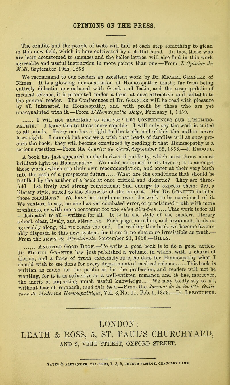 OPINIONS OF THE PRESS, The erudite and the people of taste will find at each step something to glean in this new field, which is here cultivated by a skilful hand. In fact, those who are least accustomed to sciences and the belles-lettres, will also find in this work agreeable and useful instruction in more points than one.—From V Opinion du Midi, September 19th, 1858. We recommend to our readers an excellent work by Dr. Michel Granier, of Nimes. It is a glowing demonstration of Homoeopathic truth; far from being entirely didactic, encumbered with G-reek and Latin, and the sesquipedalia of medical science, it is presented under a form at once attractive and suitable to the general reader. The Conferences of Dr. Granier will be read with pleasure by all interested in Homoeopathy, and with profit by those who are yet unacquainted with it.—-From Homoeopathe Beige, February 1, 1859. I will not undertake to analyse Les Conferences sur L'Homgeo- PATHIE. I leave this to those more capable. I will only say the work is suited to all minds. Every one has a right to the truth, and of this the author never loses sight. I cannot but express a wish that heads of families will at once pro- cure the book; they will become convinced by reading it that Homoeopathy is a serious question.—From the Courier du Gard, September 25,1858.—J. Reboul. A book has just appeared on the horizon of publicity, which must throw a most brilliant light on Homoeopathy. We make no appeal in its favour; it is amongst those works which are their own recommendation, and enter at their very birth into the path of a prosperous future What are the conditions that should be fulfilled by the author of a book at once critical and didactic? They are three- fold. 1st, lively and strong convictions; 2nd, energy to express them; 3rd, a literary style, suited to the character of the subject. Has Dr. Granier fulfilled those conditions? We have but to glance over the work to be convinced of it. We venture to say, no one has yet combated error, or proclaimed truth with more frankness, or with more contempt for the q^u'en dira-t-on ,This work is for all -T-dedicated to all—written for all. It is in the style of the modern literary school, clear, lively, and attractive. Each page, anecdote, and argument, leads us agreeably along, till we reach the end. In reading this book, we become favour- ably disposed to this new system, for there is no charm so irresistible as truth.— From the Revue de Meridionale, September 21, 1858.—Gilly. Another Good Book.—To write a good book is to do a good action. Dr. Michel Granier has just published a volume, in which, with a charm of diction, and a force of truth extremely rare, he does for Homoeopathy what I should wish to see done for every department of medical science This book is written as much for the public as for the profession, and readers will not be wanting, for it is as seductive as a well-written romance, and it has, moreover, the merit of imparting much useful knowledge We may boldly say to all, without fear of reproach, read this hooli.—From the Journal de la Societe Galli- cane de Medecine Homoeopathique,'Yol. 3, No. 11, Feb. 1, 1859.—Dr. Leboucher. LONDON: LEATH & ROSS, 5, ST. PAUL'S CHURCHYARD, AND 9, VERE STREET, OXFORD STREET.