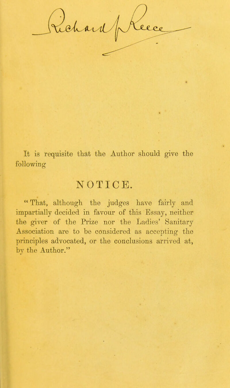 It is requisite tliat tlie Autlior should give tbe following NOTICE.  That, althougli tlie judges have fairly and impartially decided in favour of this Essay, neither the giver of the Prize nor the Ladies' Sanitary Association are to be considered as accepting the principles advocated, or the conclusions arrived at, by the Author.