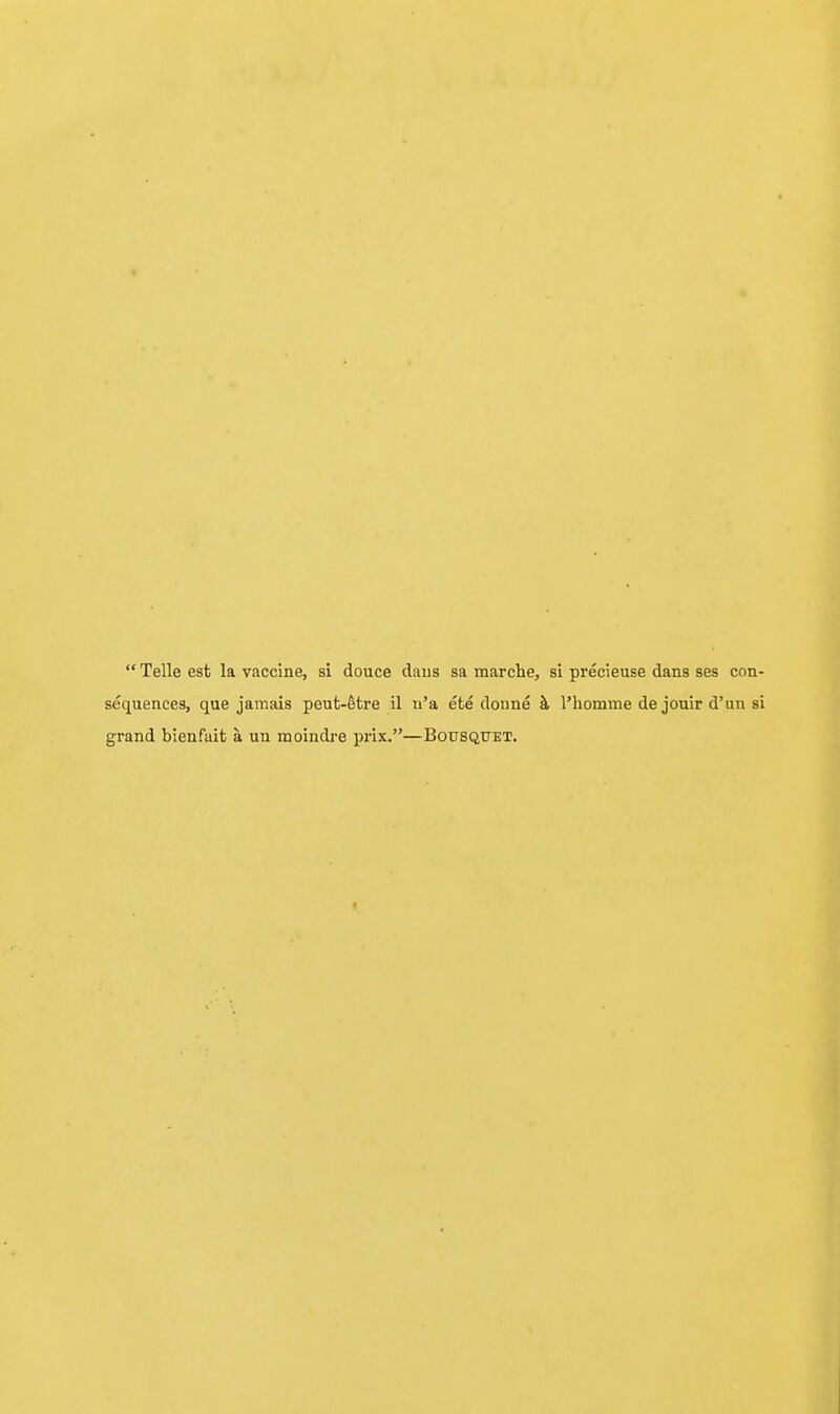  Telle est la vaccine, si douce daus sa marche, si precieuse dans ses con- sequences, que jamais peut-fetre il n'a ete donne k I'liomme de jouir d'un si grand bienfait a un moindre prix.—Bousquet.