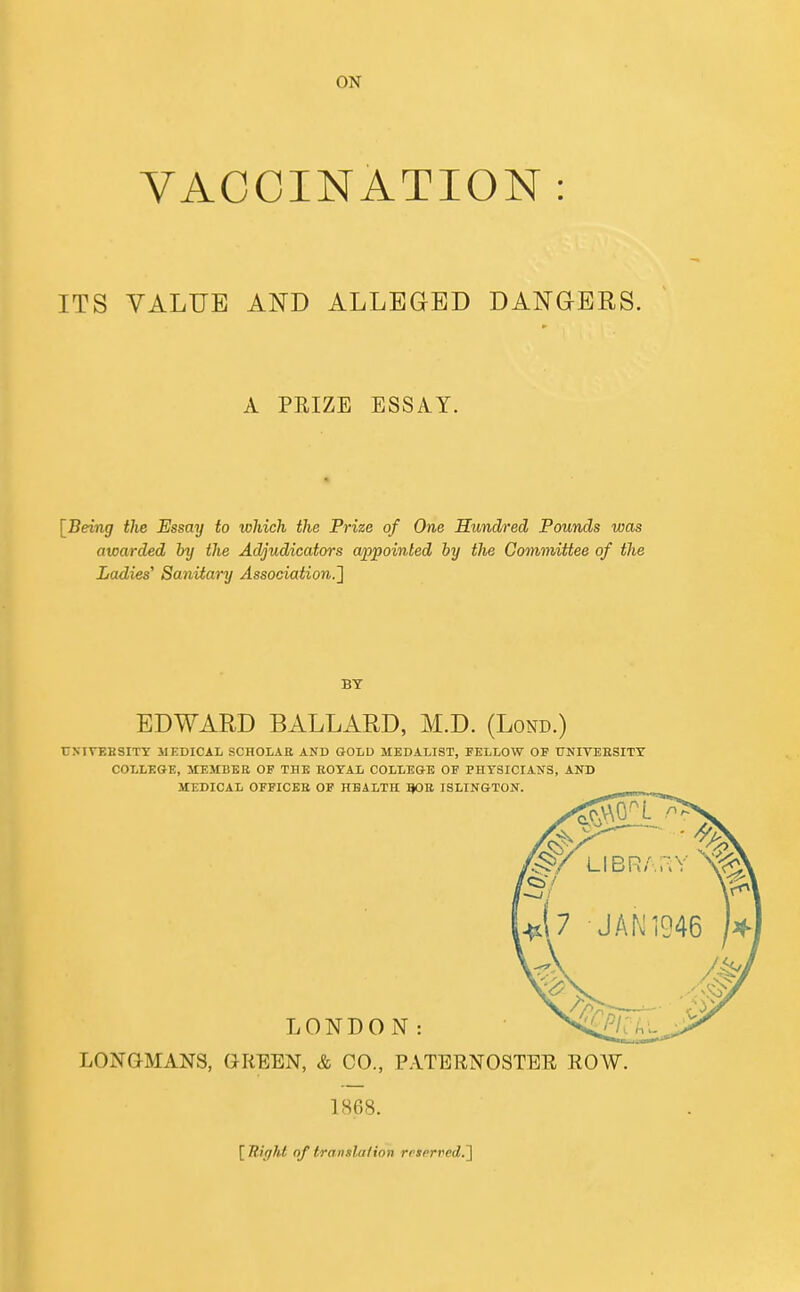 ON VACCINATION : ITS VALUE AND ALLEGED DANGERS. A PRIZE ESSAY. [Being tlie Essay to which the Prize of One Hundred Pounds was awarded by the Adjudicators appointed by the Committee of the Ladies^ Sanitary Association.^ BY EDWARD BALLARD, M.D. (Lond.) UXIVEBSITT MEDICAL SCHOIAE AND GOLD MEDALIST, FELLOW OF UNITEBSITY COLLEGE, MEMBER OP THE EOTAL COLLEGE OF PHYSICIANS, AND MEDICAL OFFICES OF HEALTH flOE ISLINGTON. [Tliffht of transla/ion rcserred.']