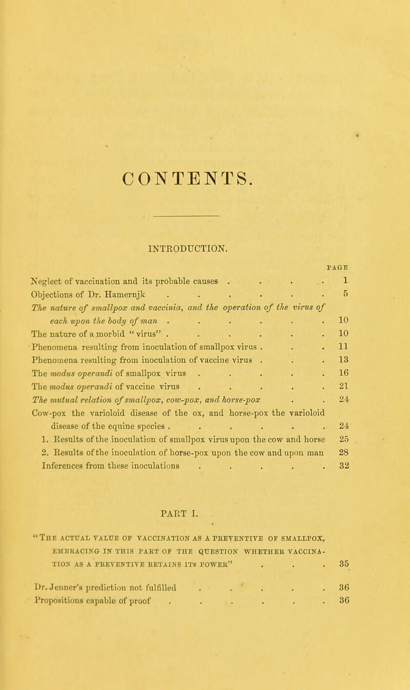 CONTENTS. INTRODUCTION. PAGE Neglect of vaccination and its probable causes .... 1 Objections of Dr. Hamernjk ...... 5 The nature of smallpox and vaccinia, and the operation of the virus of each upon the hody of man . . . . . .10 The nature of a morbid  virus . . . . • .10 Phenomena resulting from inoculation of smallpox virus . . . 11 Phenomena resulting from inoculation of vaccine virus . . .13 The modus operandi of smallpox virus . . . . .16 The Tnodus operandi of vaccine virus . . . . .21 The mutual relation of smallpox, coto-pox, and horse-pox . . 24 Cow-pox the varioloid disease of the ox, and horse-pox the varioloid disease of the equine species . . . . . .24 1, Results of the inoculation of smallpox vii-us upon the cow and horse 25 2. Results of the inoculation of horse-pox upon the cow and upon man 28 Inferences from these inoculations . . . . .32 PART I. . The actual value of vaccination as a preventive of smallpox, embkacino in this part of the question whetheb vaccina- tion as a preventive retains its tower . . ,35 Dr. Jenner'g prediction not fulfilled Propositions capable of proof 36 36