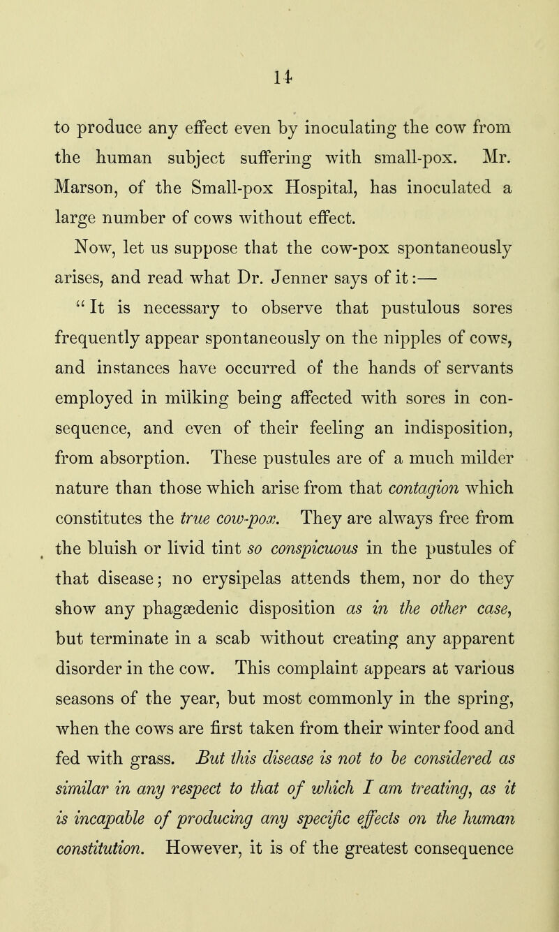 to produce any effect even by inoculating the cow from the human subject suffering with small-pox. Mr. Marson, of the Small-pox Hospital, has inoculated a large number of cows without effect. Now, let us suppose that the cow-pox spontaneously arises, and read what Dr. Jenner says of it:— ''It is necessary to observe that pustulous sores frequently appear spontaneously on the nipples of cows, and iuvStances have occurred of the hands of servants employed in milking being affected with sores in con- sequence, and even of their feeling an indisposition, from absorption. These pustules are of a much milder nature than those which arise from that contagion which constitutes the true cow-pox. They are always free from the bluish or livid tint so conspicuous in the pustules of that disease; no erysipelas attends them, nor do they show any phagasdenic disposition as in the other case, but terminate in a scab without creating any apparent disorder in the cow. This complaint appears afc various seasons of the year, but most commonly in the spring, when the cows are first taken from their winter food and fed with grass. But this disease is not to be considered as similar in any respect to that of which I am treating, as it is incapable of producing any specific effects on the human constitution. However, it is of the greatest consequence