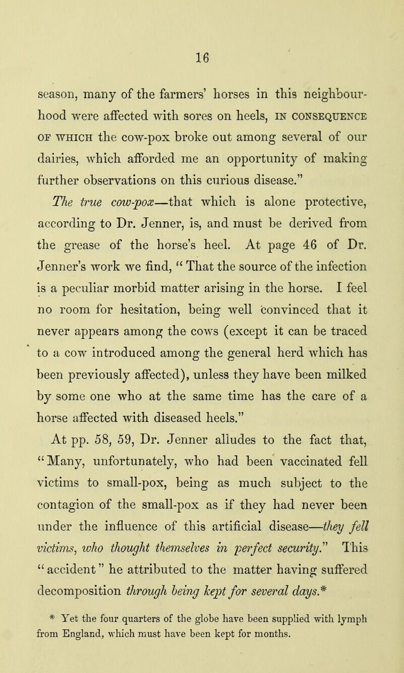 season, many of the farmers' horses in this neighbour- hood were affected with sores on heels, in consequence OF WHICH the cow-pox broke out among several of our dairies, which afforded me an opportunity of making further observations on this curious disease. The true cow-pox—that which is alone protective, according to Dr. Jenner, is, and must be derived from the grease of the horse's heel. At page 46 of Dr. Jenner's work we find,  That the source of the infection is a peculiar morbid matter arising in the horse. I feel no room for hesitation, being well convinced that it never appears among the cows (except it can be traced to a cow introduced among the general herd which has been previously affected), unless they have been milked by some one who at the same time has the care of a horse affected with diseased heels. At pp. 58, 59, Dr. Jenner alludes to the fact that, Many, unfortunately, who had been vaccinated fell victims to small-pox, being as much subject to the contagion of the small-pox as if they had never been under the influence of this artificial disease—they fell victims^ who thought themselves in perfect security^ Ihis  accident he attributed to the matter having suffered decomposition through being kept for several days.^ * Yet the four quarters of the globe have been supplied with Ijmph from England, which must have been kept for months.