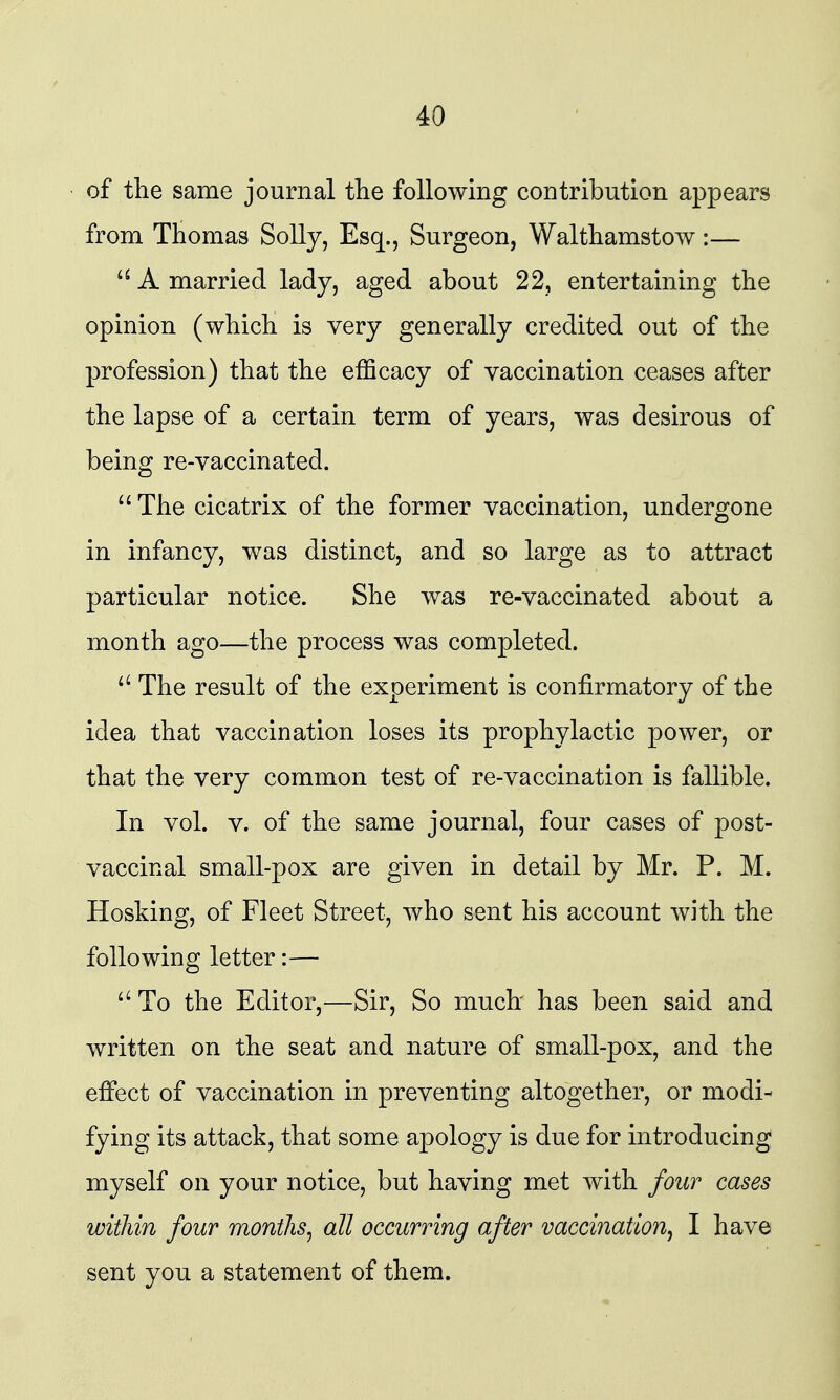 of the same journal the following contribution appears from Thomas Solly, Esq., Surgeon, Walthamstow:— A married lady, aged about 22, entertaining the opinion (which is very generally credited out of the profession) that the efficacy of vaccination ceases after the lapse of a certain term of years, was desirous of being re-vaccinated. The cicatrix of the former vaccination, undergone in infancy, was distinct, and so large as to attract particular notice. She was re-vaccinated about a month ago—the process was completed. The result of the experiment is confirmatory of the idea that vaccination loses its prophylactic power, or that the very common test of re-vaccination is fallible. In vol. V. of the same journal, four cases of post- vaccinal small-pox are given in detail by Mr. P. M. Hosking, of Fleet Street, who sent his account with the following letter:— To the Editor,—Sir, So much has been said and written on the seat and nature of small-pox, and the effect of vaccination in preventing altogether, or modi^ fying its attack, that some apology is due for introducing myself on your notice, but having met with four cases within four months^ all occurring after vaccination^ I have sent you a statement of them.