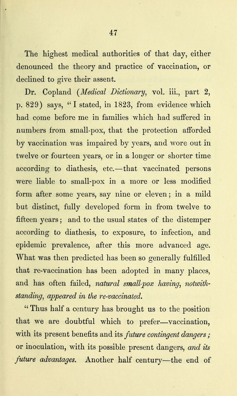 The highest medical authorities of that day, either denounced the theory and practice of vaccination, or declined to give their assent. Dr. Copland {Medical Dictionary^ vol. iii., part 2, p. 829) says, I stated, in 1823, from evidence which had come before me in families which had suffered in numbers from small-pox, that the protection afforded by vaccination was impaired by years, and wore out in twelve or fourteen years, or in a longer or shorter time according to diathesis, etc.—that vaccinated persons were liable to small-pox in a more or less modified form after some years, say nine or eleven; in a mild but distinct, fully developed form in from twelve to fifteen years; and to the usual states of the distemper according to diathesis, to exposure, to infection, and epidemic prevalence, after this more advanced age. What was then predicted has been so generally fulfilled that re-vaccination has been adopted in many places, and has often failed, natural small-pox having, notwith- standing^ appeared in the re-vaccinated. Thus half a century has brought us to the position that we are doubtful which to prefer—vaccination, with its present benefits and its future contingent dangers; or inoculation, with its possible present dangers, and its future advantages. Another half century—the end of