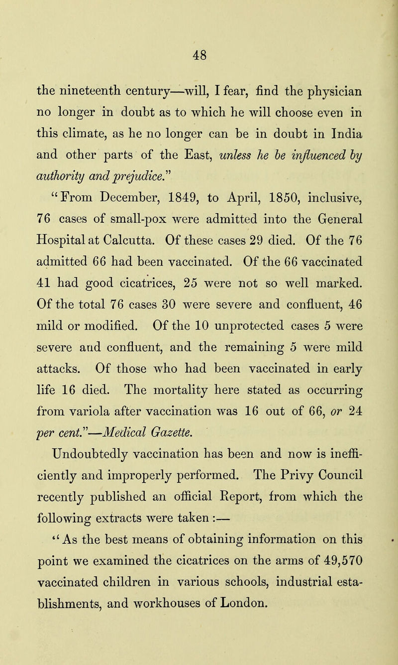the nineteenth century—will, I fear, find the physician no longer in doubt as to which he will choose even in this climate, as he no longer can be in doubt in India and other parts of the East, unless he he influenced by authority and prejudice.'^ ''From December, 1849, to April, 1850, inclusive, 76 cases of small-pox were admitted into the General Hospital at Calcutta. Of these cases 29 died. Of the 76 admitted 66 had been vaccinated. Of the 66 vaccinated 41 had good cicatrices, 25 were not so well marked. Of the total 76 cases 30 were severe and confluent, 46 mild or modified. Of the 10 unprotected cases 5 were severe and confluent, and the remaining 5 were mild attacks. Of those who had been vaccinated in early life 16 died. The mortality here stated as occurring from variola after vaccination was 16 out of 66, or 24 per cent,''—Medical Gazette. Undoubtedly vaccination has been and now is ineffi- ciently and improperly performed. The Privy Council recently published an official Report, from which the following extracts were taken :— *'As the best means of obtaining information on this point we examined the cicatrices on the arms of 49,570 vaccinated children in various schools, industrial esta- blishments, and workhouses of London.