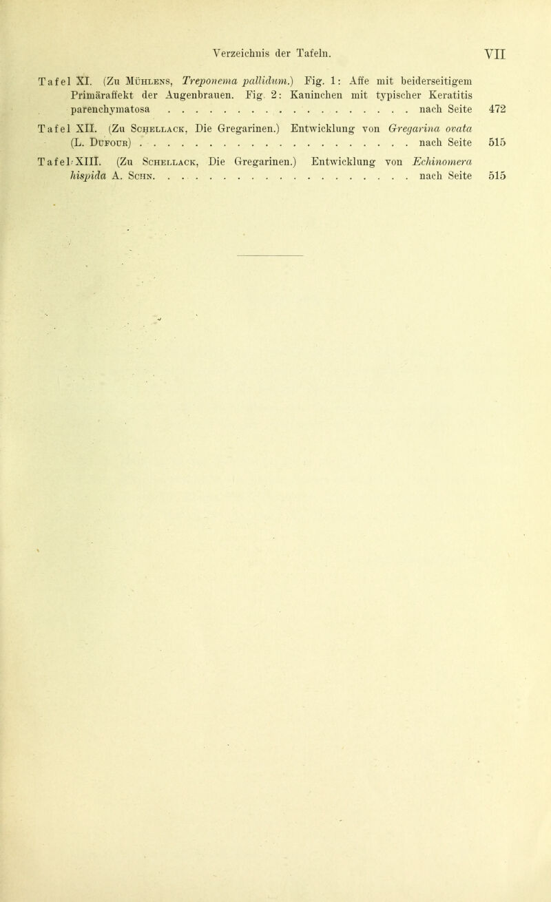 Tafel XI. (Zu Mühlens, Treponema pallidum.) Fig. 1: Affe mit beiderseitigem Primäraffekt der Augenbrauen. Fig. 2: Kaninchen mit typischer Keratitis parenchymatosa nach Seite 472 Tafel XII. (Zu Schellack, Die Gregarinen.) Entwicklung von Gregarina ovata (L. Dufoür) nach Seite 515 TafelrXIII. (Zu Schellack, Die Gregarinen.) Entwicklung von Echinomera Jiispiäa A. Schn, nach Seite 515