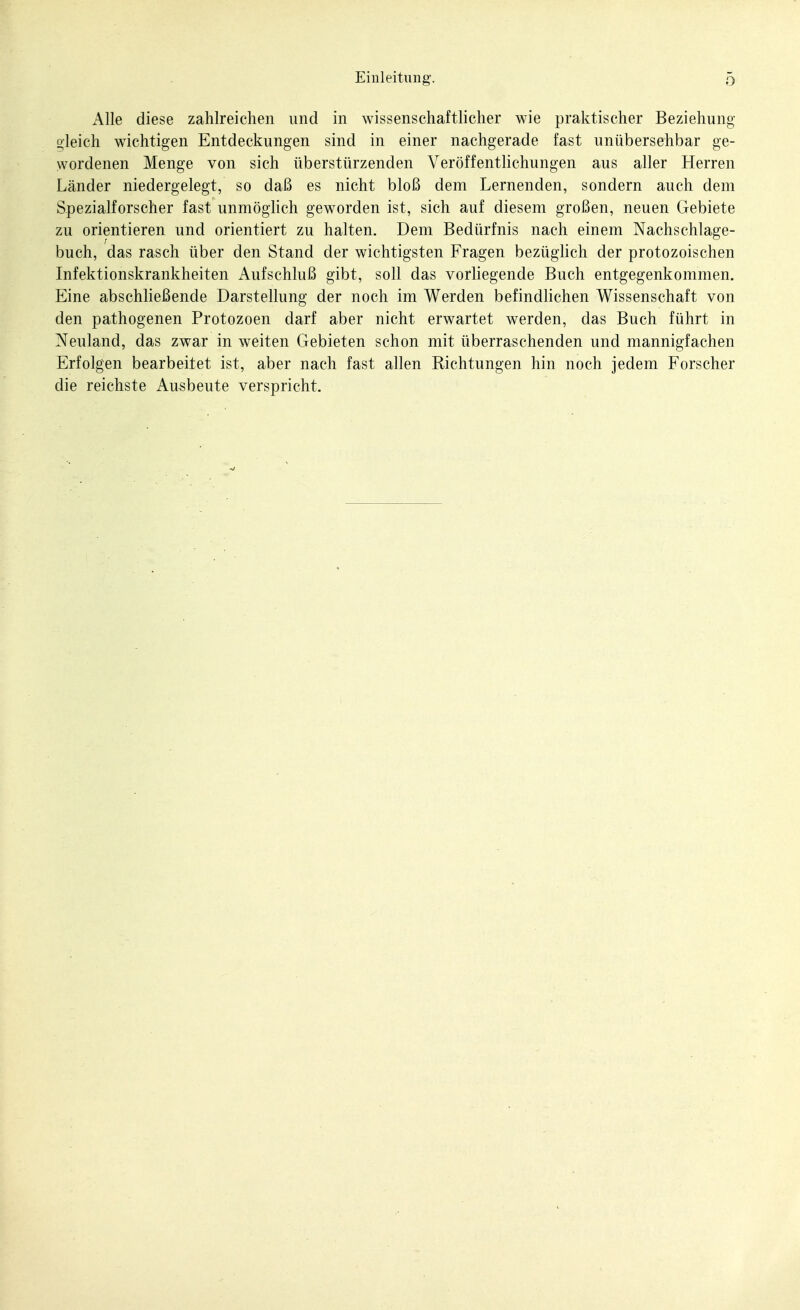 Einleitung. Alle diese zahlreichen und in wissenschaftlicher wie praktischer Beziehung oleich wichtigen Entdeckungen sind in einer nachgerade fast unübersehbar ge- wordenen Menge von sich überstürzenden Veröffentlichungen aus aller Herren Länder niedergelegt, so daß es nicht bloß dem Lernenden, sondern auch dem Spezialforscher fast unmöghch geworden ist, sich auf diesem großen, neuen Gebiete zu orientieren und orientiert zu halten. Dem Bedürfnis nach einem Nachschlage- buch, das rasch über den Stand der wichtigsten Fragen bezüglich der protozoischen Infektionskrankheiten Aufschluß gibt, soll das vorliegende Buch entgegenkommen. Eine abschließende Darstellung der noch im Werden befindhchen Wissenschaft von den pathogenen Protozoen darf aber nicht erwartet werden, das Buch führt in Neuland, das zwar in weiten Gebieten schon mit überraschenden und mannigfachen Erfolgen bearbeitet ist, aber nach fast allen Richtungen hin noch jedem Forscher die reichste Ausbeute verspricht.
