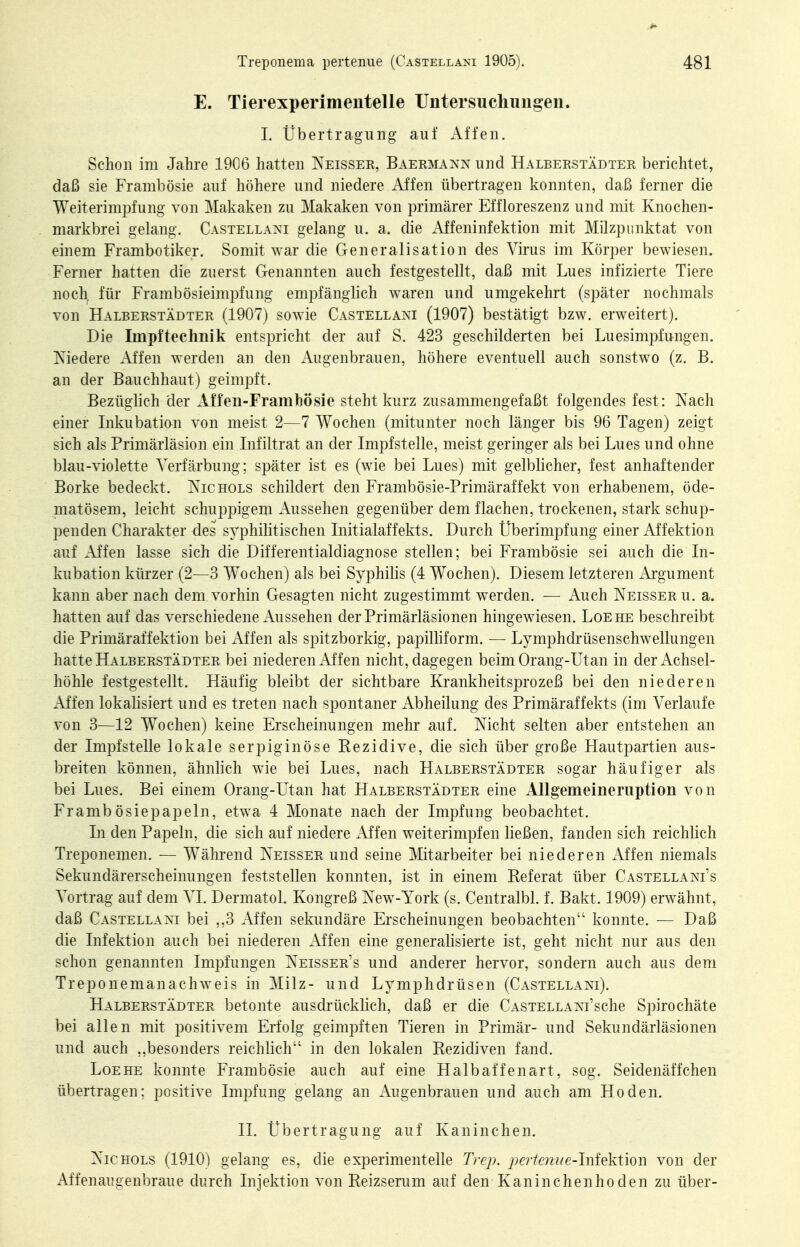 E. Tierexperimenteile Untersuchungen. 1. Übertragung auf x\ffen. Schon im Jahre 1906 hatten Neissek, Baermann und Halberstädter berichtet, daß sie Frambösie auf höhere und niedere Affen übertragen konnten, daß ferner die Weiterimpfung von Makaken zu Makaken von primärer Effloreszenz und mit Knochen- markbrei gelang. Castellani gelang u. a. die xVffeninfektion mit Milzpunktat von einem Frambotiker. Somit war die Generalisation des Virus im Körper bewiesen. Ferner hatten die zuerst Genannten auch festgestellt, daß mit Lues infizierte Tiere noch^ für Frambösieimpfung empfänglich waren und umgekehrt (später nochmals von Halberstädter (1907) sowie Castellani (1907) bestätigt bzw. erweitert). Die Impftechnik entspricht der auf S. 423 geschilderten bei Luesimpfungen. Tsiedere Affen werden an den Augenbrauen, höhere eventuell auch sonstwo (z. B. an der Bauchhaut) geimpft. Bezüglich der Affen-Framlbösie steht kurz zusammengefaßt folgendes fest: Nach einer Inkubatian von meist 2—7 Wochen (mitunter noch länger bis 96 Tagen) zeigt sich als Primärläsion ein Infiltrat an der Impfstelle, meist geringer als bei Lues und ohne blau-violette Verfärbung; später ist es (wie bei Lues) mit gelblicher, fest anhaftender Borke bedeckt. Tvichols schildert den Frambösie-Primäraffekt von erhabenem, öde- matösem, leicht schuppigem Aussehen gegenüber dem flachen, trockenen, stark schup- penden Charakter des syphilitischen Initialaffekts. Durch Überimpfung einer Affektion auf Affen lasse sich die Differentialdiagnose stellen; bei Frambösie sei auch die In- kubation kürzer (2—3 Wochen) als bei Syphilis (4 Wochen). Diesem letzteren Argument kann aber nach dem vorhin Gesagten nicht zugestimmt werden. — Auch Neisseru. a. hatten auf das verschiedene Aussehen der Primärläsionen hingewiesen. Loehe beschreibt die Primäraffektion bei xVEfen als spitzborkig, papilhform. — Lymphdrüsenschwellungen hatte Halberstädter bei niederen Äffen nicht, dagegen beim Orang-Utan in der Achsel- höhle festgestellt. Häufig bleibt der sichtbare Krankheitsprozeß bei den niederen Affen lokalisiert und es treten nach spontaner Abheilung des Primäraffekts (im Verlaufe von 3—12 Wochen) keine Erscheinungen mehr auf. Nicht selten aber entstehen an der Impfstelle lokale serpiginöse Rezidive, die sich über große Hautpartien aus- breiten können, ähnlich wie bei Lues, nach Halberstädter sogar häufiger als bei Lues. Bei einem Orang-Utan hat Halberstädter eine Allgemeineruption von Frambösiepapeln, etwa 4 Monate nach der Impfung beobachtet. In den Papeln, die sich auf niedere Affen weiterimpfen ließen, fanden sich reichlich Treponemen. — Während Neisser und seine Mitarbeiter bei niederen Affen niemals Sekundärerscheinungen feststellen konnten, ist in einem Referat über Castellani's Vortrag auf dem VI. Dermatol. Kongreß New-York (s. Centralbl. f. Bakt. 1909) erwähnt, daß Castellaxi bei ,,3 Affen sekundäre Erscheinungen beobachten konnte. — Daß die Infektion auch bei niederen Affen eine generalisierte ist, geht nicht nur aus den schon genannten Impfungen Neisser's und anderer hervor, sondern auch aus dem Treponemanachweis in Milz- und Lymphdrüsen (Castellaxi). Halberstädter betonte ausdrücklich, daß er die CASTELLAXi'sche Spirochäte bei allen mit positivem Erfolg geimpften Tieren in Primär- und Sekundärläsionen und auch ,,besonders reichlich in den lokalen Rezidiven fand. Loehe konnte Frambösie auch auf eine Halbaffenart, sog. Seidenäffchen übertragen; positive Impfung gelang an Augenbrauen und auch am Hoden. II. Übertragung auf Kaninchen. Nie KOLS (1910) gelang es, die experimentelle Trep. perienue-lYd^lsXmw von der Affenaugenbraue durch Injektion von Reizserum auf den Kaninchenhoden zu über-