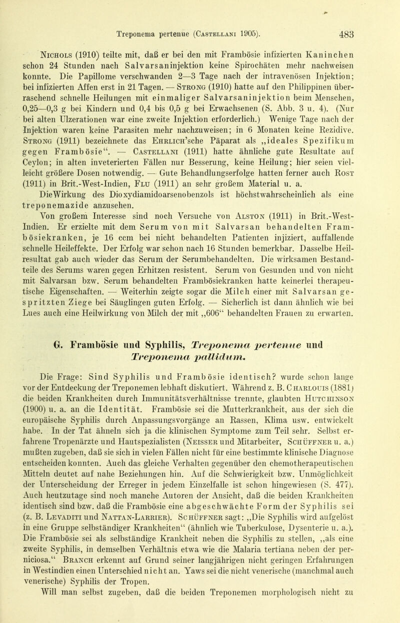 NiCHOLS (1910) teilte mit, daß er bei den mit Frambösie infizierten Kaninchen schon 24 Stunden nach Salvarsaninjektion keine Spirochäten mehr nachweisen konnte. Die Papillome verschwanden 2—3 Tage nach der intravenösen Injektion; bei infizierten Affen erst in 21 Tagen. — Strong (1910) hatte auf den Philippinen über- raschend schnelle Heilungen mit einmaliger Salvarsaninjektion beim Menschen, 0,25—0,3 g bei Kindern und 0,4 bis 0,5 g bei Erwachsenen (S. Abb. 3 u. 4). (Nur bei alten Ulzerationen war eine zweite Injektion erforderlich.) Wenige Tage nach der Injektion waren keine Parasiten mehr nachzuweisen; in 6 Monaten keine Rezidive. Steong (1911) bezeichnete das EHRLicn'sche Päparat als ,,ideales Spezifikum gegen Frambösie. — Castellani (1911) hatte ähnliche gute Resultate auf Ceylon; in alten inveterierten Fällen nur Besserung, keine Heilung; hier seien viel- leicht größere Dosen notwendig. — Gute Behandlungserfolge hatten ferner auch Rost (1911) in Brit.-West-Indien, Flu (1911) an sehr großem Material u. a. DieWirkung des Dioxydiamidoarsenobenzols ist höchstwahrscheinlich als eine treponemazide anzusehen. Von großem Interesse sind noch Versuche von Alston (1911) in Brit.-West- Indien. Er erzielte mit dem Serum von mit Salvarsan behandelten Frani- b ösiekranken, je 16 ccm bei nicht behandelten Patienten injiziert, auffallende schnelle Heileffekte. Der Erfolg war schon nach 16 Stunden bemerkbar. Dasselbe Heil- resultat gab auch wieder das Serum der Serumbehandelten. Die wirksamen Bestand- teile des Serums waren gegen Erhitzen resistent. Serum von Gesunden und von nicht mit Salvarsan bzw. Serum behandelten Frambösiekranken hatte keinerlei therapeu- tische Eigenschaften. — Weiterhin zeigte sogar die Milch einer mit Salvarsan ge- spritzten Ziege bei Säuglingen guten Erfolg. — Sicherlich ist dann ähnlich wie bei Lues auch eine Heilwirkung von Milch der mit ,,606 behandelten Frauen zu erwarten. 0, Frambösie und Syphilis, Trex>onema pertenue und Treponema i^ctU^dum, Die Frage: Sind Syphilis und Frambösie identisch? wurde schon lange vor der Entdeckung der Treponemen lebhaft diskutiert. Während z. B. C harlouis (1881j die beiden Krankheiten durch Immunitätsverhältnisse trennte, glaubten Hutchinson (1900) u. a. an die Identität. Frambösie sei die Mutterkrankheit, aus der sich die europäische Syphilis durch Anpassungsvorgänge an Rassen, Khma usw. entwickelt habe. In der Tat ähneln sich ja die klinischen Symptome zum Teil sehr. Selbst er- fahrene Tropenärzte und Hautspezialisten (Neisser und Mitarbeiter, Schüffner u. a.) mußten zugeben, daß sie sich in vielen Fällen nicht für eine bestimmte khnische Diagnose entscheiden konnten. Auch das gleiche Verhalten gegenüber den chemotherapeutischen Mitteln deutet auf nahe Beziehungen hin. Auf die Schwierigkeit bzw. Unmöglichkeit der Unterscheidung der Erreger in jedem Einzelfalle ist schon hingewiesen (S. 477). Auch heutzutage sind noch manche Autoren der Ansicht, daß die beiden Krankheiten identisch sind bzw. daß die Frambösie eine abgeschwächte Form der Syphilis sei (z. B. Levaditi und Nattan-Larrier). Schüffner sagt: ,,Die Syphilis wird aufgelöst in eine Gruppe selbständiger Krankheiten (ähnlich wie Tuberkulose, Dysenterie u. a.). Die Frambösie sei als selbständige Krankheit neben die Syphilis zu stellen, ,,als eine zweite Syphilis, in demselben Verhältnis etwa wie die Malaria tertiana neben der per- niciosa. Branch erkennt auf Grund seiner langjährigen nicht geringen Erfahrungen in Westindien einen Unterschied nicht an. Yaws sei die nicht venerische (manchmal auch venerische) Syphilis der Tropen. Will man selbst zugeben, daß die beiden Treponemen morphologisch nicht zu