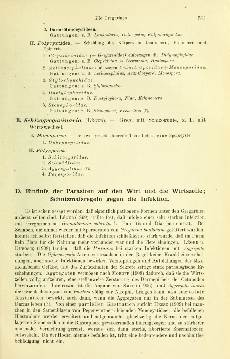 2. Darm-Monocystideen. Gattungen: z. B. Lankesteria, Doliocystis, Kalpidorliynchus. II. Polycystidea. — Scheidung- des Körpers in Deutomerit, Protomerit und Epimerit. 1. Clepsidriniclae (= Gregarinidae) einbezogen die Didymophyidae. Gattungen: z. B. Clepsidrma = Gregarina, Hyalospora. 2. Actinocej^halidae einhezogen Acanthosporidae-\-Menos2)oridae. Gattungen: z. B. Actinoceplialus, Acantliospora, Menospora. 3. S tylorhynchidae. ^ Gattungen: z. B. Sfylorhynchus. 4. Dactyl oyhoridae. Gattungen: z. B. Dactylophora, Nma, Echmomera. 5. Stenophoridae. Gattungen: z. B. Stenophora, Frenzelina (?). ScM^ogref/arinaria (Legee). — Greg, mit Schizogonie, z. T. mit Wirtswechsel. I. Monosporea. — Je zwei gescblechtsreife Tiere liefern eine Sporocyste. 1. Opliryocystidae. II. Polysporea 1. Schizocystidae. 2. Selenidiidae. ^ S. Aggregatidae ('?). 4, Porosporidae. D. EinfLufs der Parasiten auf den Wirt und die Wirtszelle; Schutzmafsregeln gegen die Infektion. Es ist schon gesagt worden, daß eigentlich pathogene Formen unter den Gregarinen äußerst selten sind. Leger (1899) stellte fest, daß infolge einer sehr starken Infektion mit Gregarinen bei Himantarium gahrielis L. Enteritis und Diarrhöe eintrat. Bei Schaben, die immer wieder mit Sporocysten von Gregarina hlattarum gefüttert wurden, konnte ich selbst feststellen, daß die Infektion schließlich so stark wurde, daß im Darm kein Platz für die Nahrung mehr vorhanden war und die Tiere eingingen. Leger u. DuBOSCQ (1908) fanden, daß die Portunus bei starken Infektionen mit Aggregata starben. Die Ophi-yocysiis-Aiten verursachen in der Regel keine Krankheitserschei- nungen, aber starke Infektionen bewirken Verstopfungen und Aufblähungen der Mal- piGHi'schen Gefäße, und das Zurückhalten der Sekrete zeitigt stark pathologische Er- scheinungen. Aggregaten vermögen nach Moroff (1908) dadurch, daß sie die Wirts- zellen völlig aufzehren, eine stellenweise Zerstörung des Darmepithels der Octopoden hervorzurufen. Interessant ist die Angabe von Smith (1906), daß Aggregata inachi die Geschlechtsorgane von Inachus völlig zur Atrophie bringen kann, also eine totale Kastration bewirkt, auch dann, wenn die Aggregaten nur in der Submucosa des Darms leben (?). Von einer partiellen Kastration spricht Hesse (]909) bei man- chen in den Samenblasen von Regenwürmern lebenden Monocystideen: die befallenen Blastophore werden erweitert und aufgebraucht, gleichzeitig die Kerne der aufge- lagerten Samenzellen in die Blastophore gewissermaßen hineingezogen und zu stärkerer anormaler Vermehrung gereizt, woraus sich dann sterile, abortierte Spermatozoen entwickeln. Da der Hoden niemals befallen ist, tritt eine bedeutendere und nachhaltige Schädigung nicht ein.