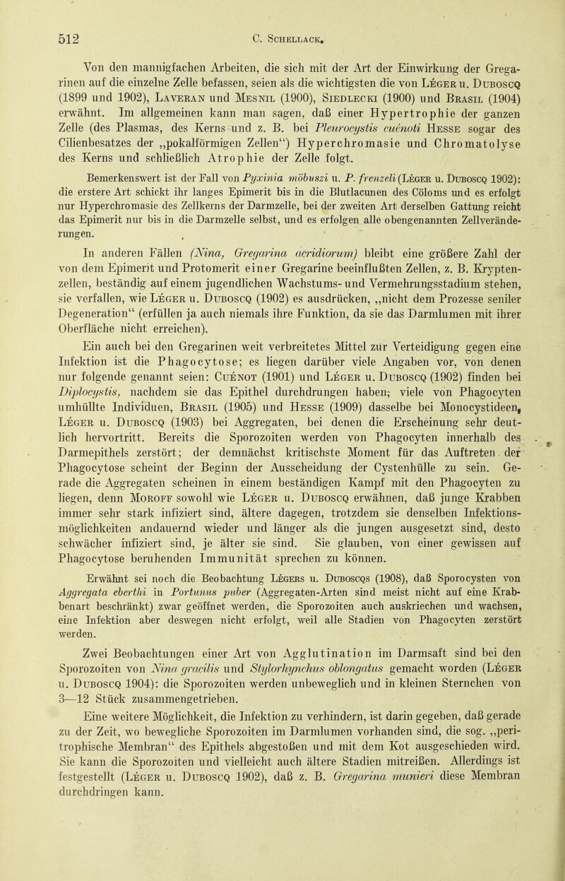 Von den mannigfachen Arbeiten, die sich mit der Art der Einwirkung der Grega- rinen auf die einzelne Zelle befassen, seien als die wichtigsten die von Leger u. Duboscq (1899 und 1902), Laveran und Mesnil (1900), Siedlecki (1900) und Brasil (1904) erwähnt. Im allgemeinen kann man sagen, daß einer Hypertrophie der ganzen Zelle (des Plasmas, des Kerns und z. B. bei Pleuroeystis cuenoti Hesse sogar des Cilienbesatzes der „pokalförmigen Zellen) Hyperchromasie und Chromatolyse des Kerns und schließlich Atrophie der Zelle folgt. Bemerkenswert ist der Fall von Fyxinia möbuszi u. P. frenzeli(Lmm, u. Duboscq 1902): die erstere Art schickt ihr langes Epimerit bis in die Blutlacimen des Cöloms und es erfolgt nur Hyperchromasie des Zellkerns der Darmzelle, bei der zweiten Art derselben Gattung reicht das Epimerit nur bis in die Darmzelle selbst, und es erfolgen alle obengenannten Zellverände- rungen. In anderen Fällen (Nina, Gregmina acridiorum) bleibt eine größere Zahl der von dem Epimerit und Protomerit einer Gregarine beeinflußten Zellen, z. B. Krypten- zellen, beständig auf einem jugendlichen Wachstums- und Vermehrungsstadium stehen, sie verfallen, wie Leger u. Duboscq (1902) es ausdrücken, „nicht dem Prozesse seniler Degeneration (erfüllen ja auch niemals ihre Funktion, da sie das Darmlumen mit ihrer Oberfläche nicht erreichen). Ein auch bei den Gregarinen weit verbreitetes Mittel zur Verteidigung gegen eine Infektion ist die Phagocytose; es liegen darüber viele Angaben vor, von denen nur folgende genannt seien: Cuenot (1901) und Leger u. Duboscq (1902) finden bei Diplocystis, nachdem sie das Epithel durchdrungen haben; viele von Phagocyten umhüllte Individuen, Brasil (1905) und Hesse (1909) dasselbe bei Monocystideenj Leger u. Duboscq (1903) bei Aggregaten, bei denen die Erscheinung sehr deut- lich hervortritt. Bereits die Sporozoiten werden von Phagocyten innerhalb des Darmepithels zerstört; der demnächst kritischste Moment für das Auftreten der Phagocytose scheint der Beginn der Ausscheidung der Cystenhülle zu sein. Ge- rade die Aggregaten scheinen in einem beständigen Kampf mit den Phagocyten zu liegen, denn Moroff sowohl wie Leger u. Duboscq erwähnen, daß junge Krabben immer sehr stark infiziert sind, ältere dagegen, trotzdem sie denselben Infektions- möglichkeiten andauernd wieder und länger als die jungen ausgesetzt sind, desto schwächer infiziert sind, je älter sie sind. Sie glauben, von einer gewissen auf Phagocytose beruhenden Immunität sprechen zu können. Erwähnt sei noch die Beobachtung Legers u. Duboscqs (1908), daß Sporocysten von Aggregata eberthi in Portunus puber (Aggregaten-Arten sind meist nicht auf eine Krab- benart beschränkt) zwar geöffnet werden, die Sporozoiten auch auskriechen und wachsen, eine Infektion aber deswegen nicht erfolgt, weil alle Stadien von Phagocyten zerstört werden. Zwei Beobachtungen einer Art von Agglutination im Darmsaft sind bei den Sporozoiten von Nina gracilis und Stylorhynchus ohlongatus gemacht worden (Leger u. Duboscq 1904): die Sporozoiten werden unbeweglich und in kleinen Sternchen von 3—12 Stück zusammengetrieben. Eine weitere Möglichkeit, die Infektion zu verhindern, ist darin gegeben, daß gerade zu der Zeit, wo bewegliche Sporozoiten im Darmlumen vorhanden sind, die sog. ,,peri- trophische Membran des Epithels abgestoßen und mit dem Kot ausgeschieden wird. Sie kann die Sporozoiten und vielleicht auch ältere Stadien mitreißen. Allerdings ist festgestellt (Leger u. Duboscq 1902), daß z. B. Gregarina munieri diese Membran durchdringen kann.