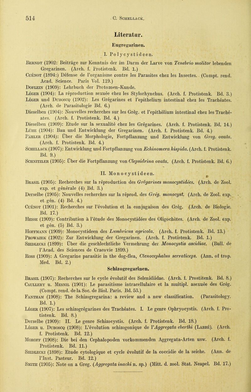 Literatur. Eugregarinen. I.Polycystideen. Berndt (1902: Beiträge zur Kenntnis der im Darm der Larve von Tenebrio molitor lebenden Gregarinen. (Arch. f. Protistenk. Bd. 1.) CuENOT (1894:) Defense de l'organisme contre les Parasites chez les Insectes. ^ (Compt, rend. Acad. Science. Paris Vol. 119.) DoFLEiN (1909): Lehrbuch der Protozoen-Kunde. Leger (1904): La reproduction sexuee chez les Stylorhynchus. (Arch. f. Protistenk. Bd. 3.) Leger und Duboscq (1902): Les Gregarines et Fepithelium intestinal chez les Tracheates. (Arch. de Parasitologie Bd. 6.) Dieselben (1904): Nouvelles recherches sur les Greg, et Fepithelium intestinal chez les Trache- ates. (Arch. f. Protistenk. Bd. 4.) Dieselben (1909): Etüde sur la sexualite chez les Gregarines. (Arch. f. Protistenk. Bd. 14.) Lühe (1904): Bau und Entwicklung der Gregarinen. (Arch. f. Protistenk. Bd. 4.) Pähler (1904): Über die Morphologie, Fortpflanzuug und Entwicklung von Greg, ovata. (Arch. f. Protistenk. Bd. 4.) Schellack (1907): Entwicklung und Fortpflanzung von Echinomera hispida. (Arch. f. Protistenk. Bd. 9.) Schnitzler (1905): Über die Fortpflanzung von Clepsidrina ovata. (Arch. f. Protistenk. Bd. 6.) IL Mono cy stideen. Brasil (1905): Kecherches sur la reproduction des Gregarines monocystidees, (Arch. de Zool. exp. et generale (4) Bd. 3.) Derselbe (1905): Nouvelles recherches sur la reprod. des Greg, monocyst. (Arch. de Zool. exp.. et gen. (4) Bd. 4.) . ^ CuENOT (1901): Kecherches sur Fevolution et la conjugaison des Greg. (Arch. de Biologie. Bd. 17.) Hesse (1909): Contribution ä Fetude des Monocystidees des Oligochetes. (Arch. de Zool. exp. et gen. (5) Bd. 3.) Hoffmann (1909): Monocystideen des Lumhricus agricola. (Arch. f. Protistenk. Bd. 13.) Prowazek (1902): Zur Entwicklung der Gregarinen. (Arch. f. Protiptenk. Bd. 1.) Siedlecki (1899): Über die geschlechtliche Vermehrung der Monocystis ascidiae. (Bull, de FAcad. des Sciences de Cracovie 1899.) Boss (1909): A Gregarine parasitic in the dog-flea, Ctenocephalus serraticeps. (Ann. of trop. Med. Bd. 2.) Schizogregarinen. Brasil (1907): Recherches sur le cycle evolutif des Selenidiidae. (Arch. f. Prostitenk. Bd. 8.) Caullery u. Mesnil (1901): Le parasitisme intracellulaire et la muitipl. asexuee des Greg. (Compt. rend. dela Soc. de Biol. Paris. Bd. 53.) Fantham (1908): The Schizogregarina: a review and a new Classification. (Parasitology. Bd. 1) Leger (1907): Les schizogregarines des Tracheates. L Le genre Ophryocystis. (Arch. f. Pro- tistenk. Bd. 8.) Derselbe (1909): IL Le genre Schizocystis. (Arch. f. Protistenk. Bd. 18.) Leger u. Dueoscq (1908): L'evolution schizogonique de VÄggregata eberthi (Labbe). (Arch. f. Protistenk. Bd. 12.) Moroff (1908): Die bei den Cephalopoden vorkommenden Aggreg ata-Arten usw. (Arch. f. Protistenk. Bd. 11.) Siedlecki (1898): Etüde cytologique et cycle evolutif de la coccidie de la seiche. (Ann. de FInst. Pasteur. Bd. 12.) Smith (1905): Note on a Greg. (Aggregata inachi n. sp.) (Mitt. d. zool. Stat. Neapel. Bd. 17.)