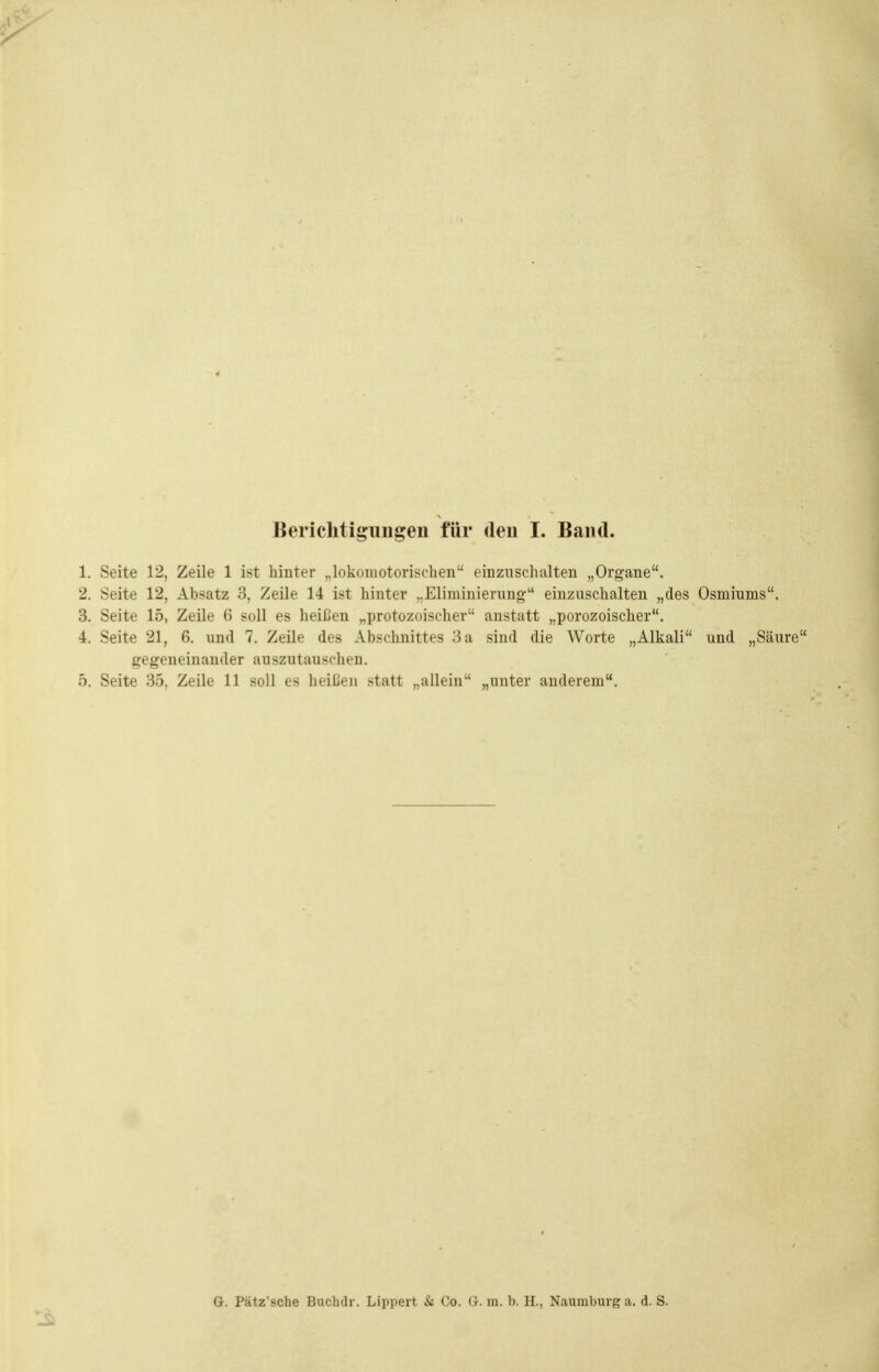 1. Seite 12, Zeile 1 ist hinter ..lokomotorisclien' einzuschalten „Organe. 2. Seite 12, Absatz 3, Zeile 14 ist hinter „Eliminierung einzusehalten „des Osmiums. 3. Seite 15, Zeile 6 soll es heißen „protozoischer anstatt „porozoischer. 4. Seite 21, 6. und 7. Zeile des Abschnittes 3 a sind die Worte „Alkali und „Säure gegeneinander auszutauschen. 5. Seite 35, Zeile 11 soll es heißen statt „allein „unter anderem. G. Pätz'sche Buchdr. Lippert & Co. G. ra. b. H., Naumburg a. d. S.