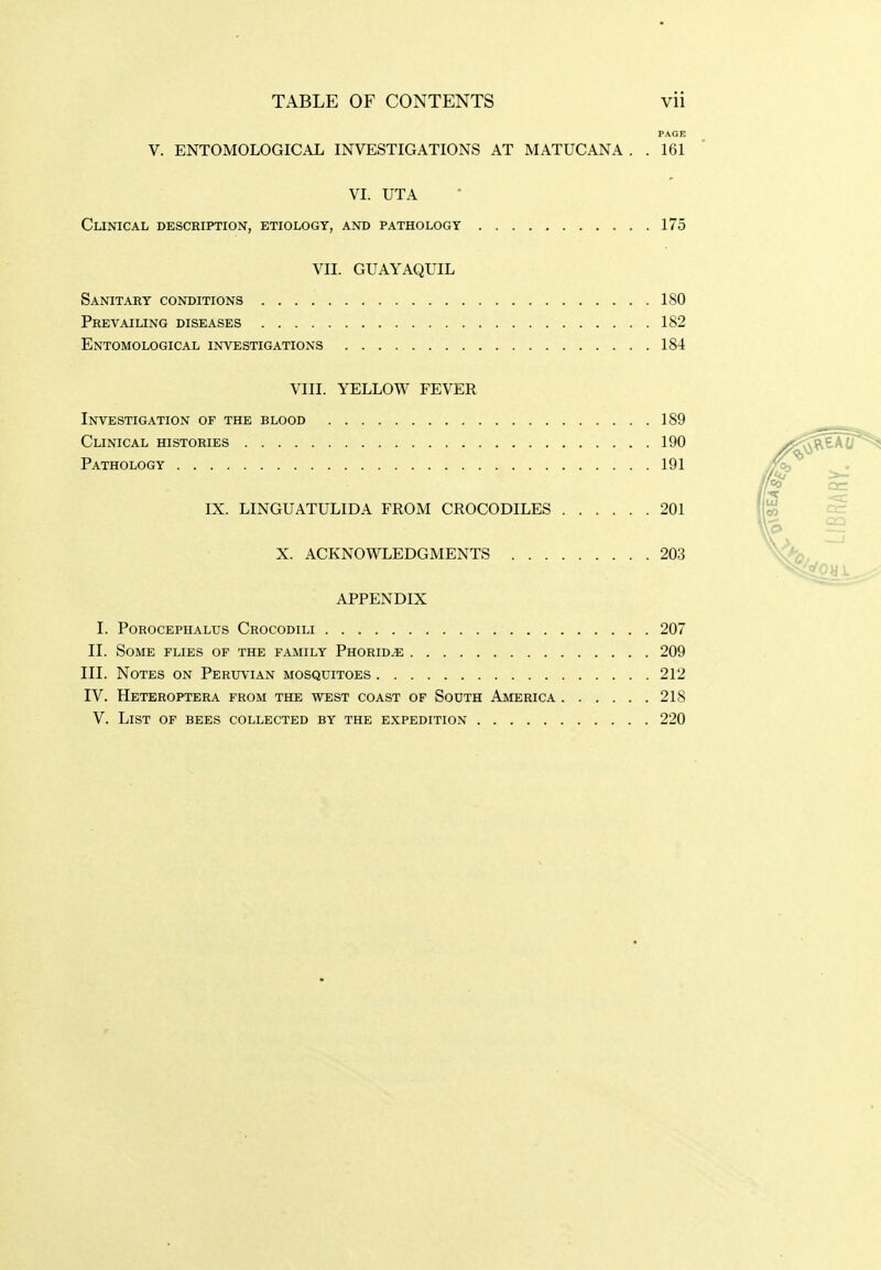 PAGE V. ENTOMOLOGICAL INVESTIGATIONS AT MATUCANA . .161 VI. UTA Clinical description, etiology, and pathology 175 VII. GUAYAQUIL Sanitary conditions 180 Prevailing diseases 182 Entomological investigations 184 VIII. YELLOW FEVER Investigation of the blood 189 Clinical histories 190 Pathology 191 IX. LINGUATULIDA FROM CROCODILES 201 X. ACKNOWLEDGMENTS 203 APPENDIX I. Porocephalus Crocodili 207 II. Some flies of the family Phorid^e 209 III. Notes on PERirfiAN mosquitoes 212 IV. Heteroptera from the west coast of South America 218 V. List of bees collected by the expedition 220