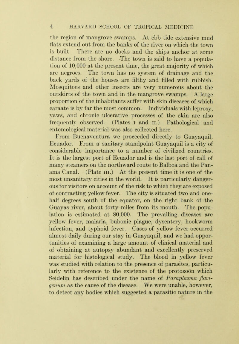 the region of mangrove swamps. At ebb tide extensive mud flats extend out from the banks of the river on which the town is built. There are no docks and the ships anchor at some distance from the shore. The town is said to have a popula- tion of 10,000 at the present time, the great majority of which are negroes. The town has no system of drainage and the back yards of the houses are filthy and filled with rubbish. Mosquitoes and other insects are very numerous about the outskirts of the town and in the mangrove swamps. A large proportion of the inhabitants suffer with skin diseases of which caraate is by far the most common. Individuals with leprosy, yaws, and chronic ulcerative processes of the skin are also frequently observed. (Plates i and ii.) Pathological and entomological material was also collected here. From Buenaventura we proceeded directly to Guayaquil, Ecuador. From a sanitary standpoint Guayaquil is a city of considerable importance to a number of civilized countries. It is the largest port of Ecuador and is the last port of call of many steamers on the northward route to Balboa and the Pan- ama Canal. (Plate iii.) At the present time it is one of the most unsanitary cities in the world. It is particularly danger- ous for visitors on account of the risk to which they are exposed of contracting yellow fever. The city is situated two and one- half degrees south of the equator, on the right bank of the Guayas river, about forty miles from its mouth. The popu- lation is estimated at 80,000. The prevaihng diseases are yellow fever, malaria, bubonic plague, dysentery, hookworm infection, and typhoid fever. Cases of yellow fever occurred almost daily during our stay in Guayaquil, and we had oppor- tunities of examining a large amount of clinical material and of obtaining at autopsy abundant and excellently preserved material for histological study. The blood in yellow fever was studied with relation to the presence of parasites, particu- larly with reference to the existence of the protozoon which Seidelin has described under the name of Paraplasma flavi- genum as the cause of the disease. We were unable, however, to detect any bodies which suggested a parasitic nature in the