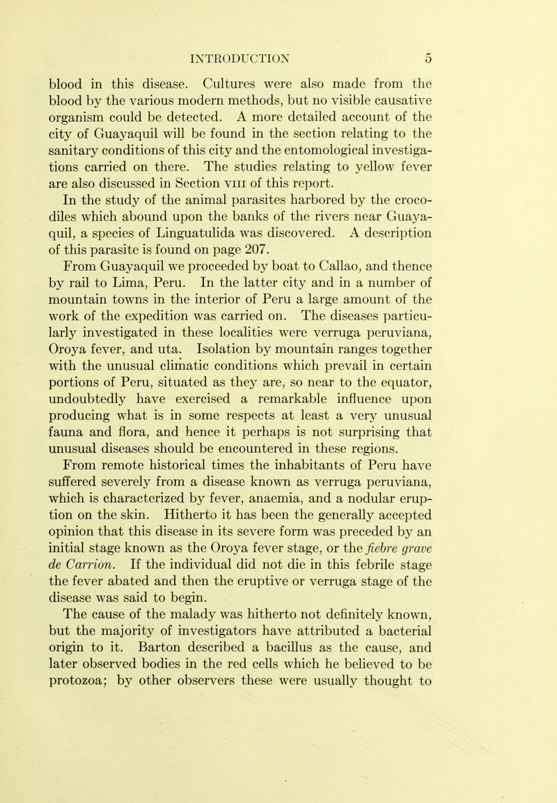 blood in this disease. Cultures were also made from the blood by the various modern methods, but no visible causative organism could be detected. A more detailed account of the city of Guayaquil will be found in the section relating to the sanitary conditions of this city and the entomological investiga- tions carried on there. The studies relating to yellow fever are also discussed in Section viii of this report. In the study of the animal parasites harbored by the croco- diles which abound upon the banks of the rivers near Guaya- quil, a species of Linguatulida was discovered. A description of this parasite is found on page 207. From Guayaquil we proceeded by boat to Callao, and thence by rail to Lima, Peru. In the latter city and in a number of mountain towns in the interior of Peru a large amount of the work of the expedition was carried on. The diseases particu- larly investigated in these localities were verruga peruviana, Oroya fever, and uta. Isolation by mountain ranges together with the unusual climatic conditions which prevail in certain portions of Peru, situated as they are, so near to the equator, undoubtedly have exercised a remarkable influence upon producing what is in some respects at least a very unusual fauna and flora, and hence it perhaps is not surprising that unusual diseases should be encountered in these regions. From remote historical times the inhabitants of Peru have suffered severely from a disease known as verruga peruviana, which is characterized by fever, anaemia, and a nodular erup- tion on the skin. Hitherto it has been the generally accepted opinion that this disease in its severe form was preceded by an initial stage known as the Oroya fever stage, or the fiehre grave de Carrion. If the individual did not die in this febrile stage the fever abated and then the eruptive or verruga stage of the disease was said to begin. The cause of the malady was hitherto not deflnitely known, but the majority of investigators have attributed a bacterial origin to it. Barton described a bacillus as the cause, and later observed bodies in the red cells which he believed to be protozoa; by other observers these were usually thought to