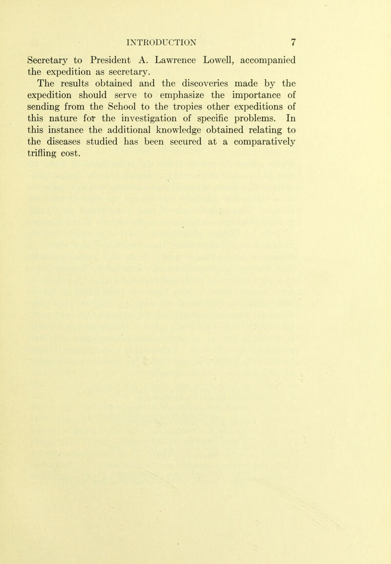 Secretary to President A. Lawrence Lowell, accompanied the expedition as secretary. The results obtained and the discoveries made by the expedition should serve to emphasize the importance of sending from the School to the tropics other expeditions of this nature for the investigation of specific problems. In this instance the additional knowledge obtained relating to the diseases studied has been secured at a comparatively trifling cost.