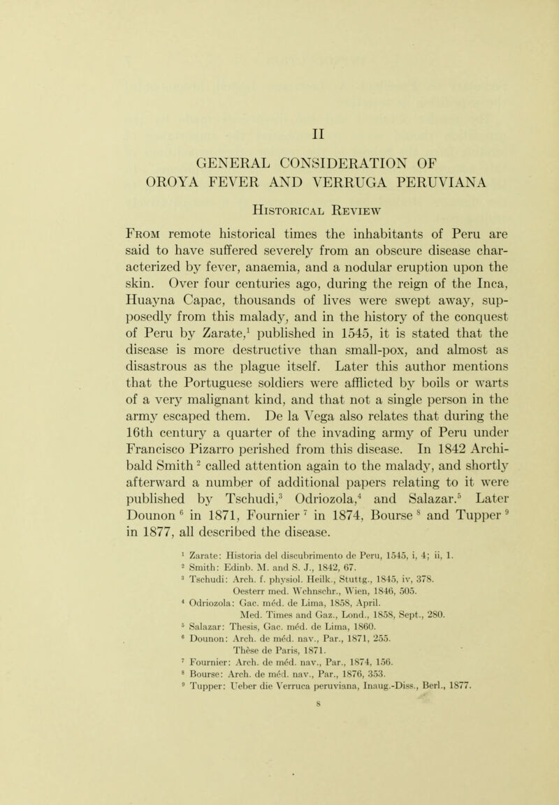 II GENERAL CONSIDERATION OF OROYA FEVER AND VERRUGA PERUVIANA Historical Review From remote historical times the inhabitants of Peru are said to have suffered severely from an obscure disease char- acterized by fever, anaemia, and a nodular eruption upon the skin. Over four centuries ago, during the reign of the Inca, Huayna Capac, thousands of lives were swept away, sup- posedly from this malady, and in the history of the conquest of Peru by Zarate,^ published in 1545, it is stated that the disease is more destructive than small-pox, and almost as disastrous as the plague itself. Later this author mentions that the Portuguese soldiers were afflicted by boils or warts of a very malignant kind, and that not a single person in the army escaped them. De la Vega also relates that during the 16th century a quarter of the invading army of Peru under Francisco Pizarro perished from this disease. In 1842 Archi- bald Smith ^ called attention again to the malady, and shortly afterward a number of additional papers relating to it were published by Tschudi,^ Odriozola,'* and Salazar.^ Later Dounonin 1871, Fournier ' in 1874, Bourse^ and Tupper ^ in 1877, all described the disease. ' Zarate: Historia del discubrimento dc Peru, 1545, i, 4; ii, 1. 2 Smith: Edinb. M. and S. J., 1842, 67. ' Tschudi: Arch. f. physiol. Hcilk , Stuttg., 1845, iv, 378. Oesterr med. Wchnschr., \\ien, 1846, 505. Ochiozohi: (<ac. ined. de Lima, 1858, April. Med. Times and Gaz., Lond., 1858, Sept., 280. ^ Salazar: Thesis, Gae. m6d. de Lima, 1860. ° Dounon: Arch, de med. nav.. Par., 1871, 255. These de Paris, 1871. ^ Fournier: Arch, de med. nav.. Par., 1874, 1.56. ' Bourse: Arch, de med. nav.. Par., 1876, .353. ° Tupper: Ueber die ^■erruca peruviana, Inaug.-Diss., Berl., 1877.