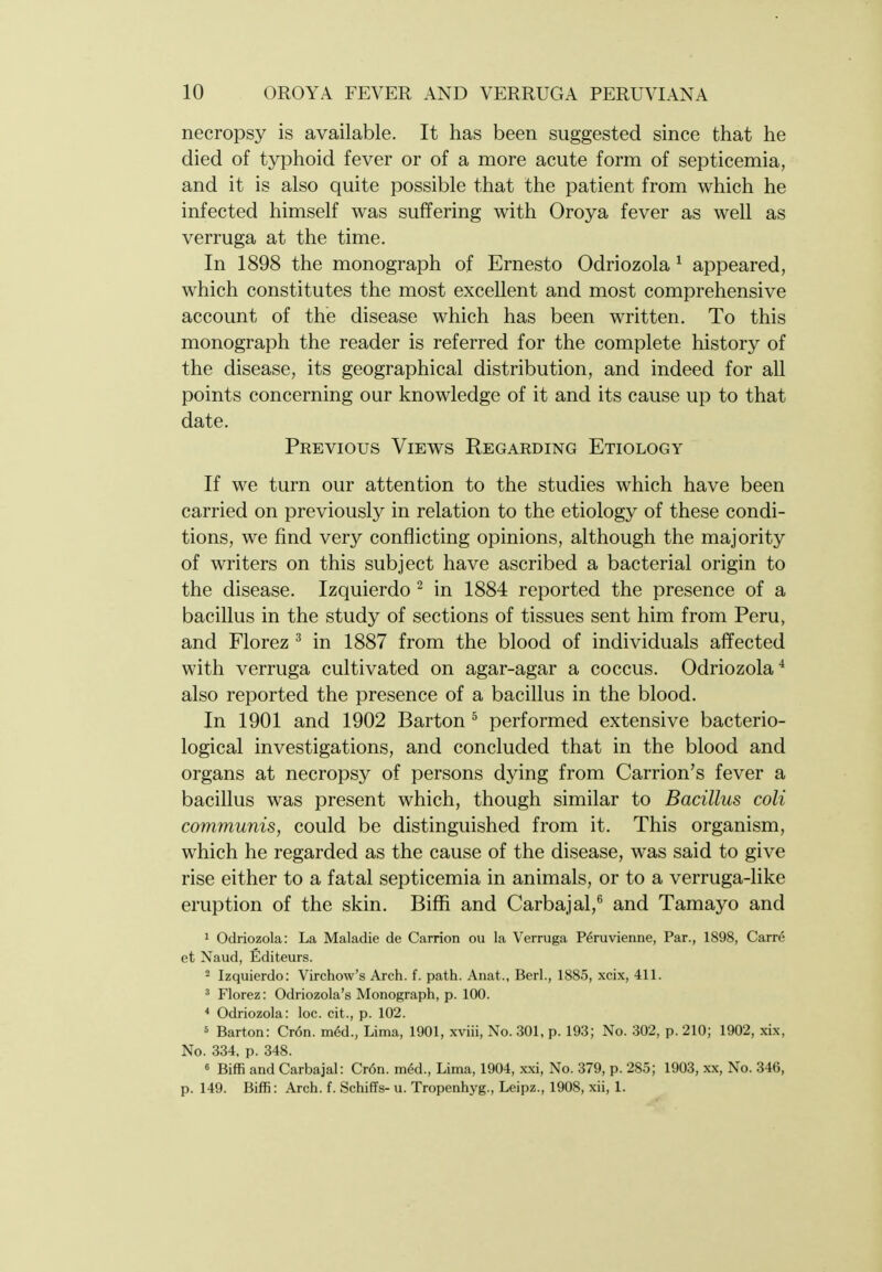 necropsy is available. It has been suggested since that he died of typhoid fever or of a more acute form of septicemia, and it is also quite possible that the patient from which he infected himself was suffering with Oroya fever as well as verruga at the time. In 1898 the monograph of Ernesto Odriozola ^ appeared, which constitutes the most excellent and most comprehensive account of the disease which has been written. To this monograph the reader is referred for the complete history of the disease, its geographical distribution, and indeed for all points concerning our knowledge of it and its cause up to that date. Previous Views Regarding Etiology If we turn our attention to the studies which have been carried on previously in relation to the etiology of these condi- tions, we find very conflicting opinions, although the majority of writers on this subject have ascribed a bacterial origin to the disease. Izquierdo ^ in 1884 reported the presence of a bacillus in the study of sections of tissues sent him from Peru, and Florez ^ in 1887 from the blood of individuals affected with verruga cultivated on agar-agar a coccus. Odriozola^ also reported the presence of a bacillus in the blood. In 1901 and 1902 Barton ^ performed extensive bacterio- logical investigations, and concluded that in the blood and organs at necropsy of persons dying from Carrion's fever a bacillus was present which, though similar to Bacillus coli communis, could be distinguished from it. This organism, which he regarded as the cause of the disease, was said to give rise either to a fatal septicemia in animals, or to a verruga-like eruption of the skin. Bifii and Carbajal, and Tamayo and 1 Odriozola: La Maladie de Carrion ovi la Verruga P^ruvienne, Par., 1898, Carre et Naud, Editeurs. 2 Izquierdo: Virchow's Arch. f. path. Anat., Berl., 1885, xcix, 411. ' Florez: Odriozola's Monograph, p. 100. * Odriozola: loc. cit., p. 102. 5 Barton: Cr6n. mM., Lima, 1901, xviii, No. 301, p. 193; No. 302, p. 210; 1902, xix. No. 334, p. 348. 6 Biffi and Carbajal: Cr6n. med., Lima, 1904, xxi. No. 379, p. 285; 1903, x.x, No. 346, p. 149. Biffi: Arch. f. Schiffs- u. Tropenhyg., Leipz., 1908, xii, 1.