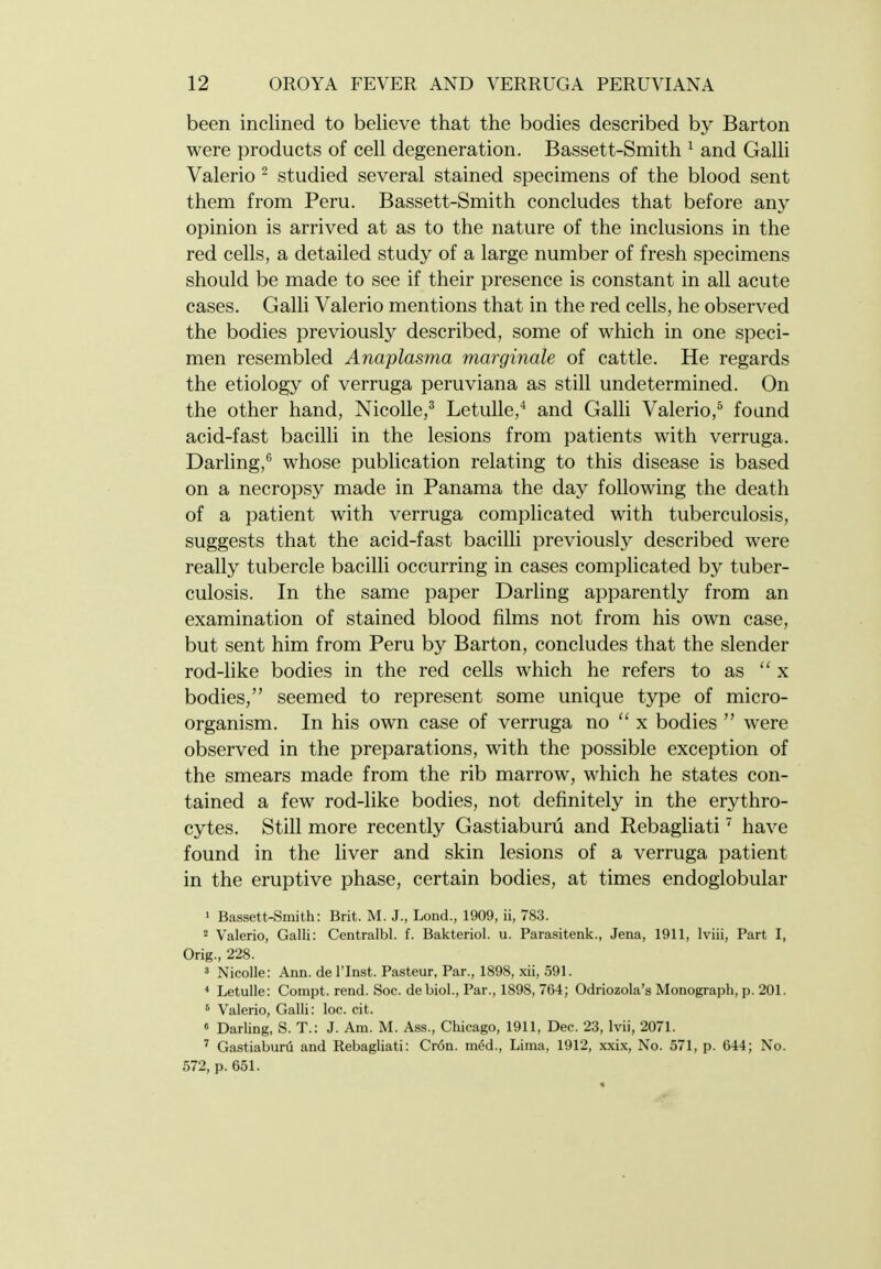 been inclined to believe that the bodies described by Barton were products of cell degeneration. Bassett-Smith ^ and Galh Valerio ^ studied several stained specimens of the blood sent them from Peru. Bassett-Smith concludes that before any opinion is arrived at as to the nature of the inclusions in the red cells, a detailed study of a large number of fresh specimens should be made to see if their presence is constant in all acute cases. Galli Valerio mentions that in the red cells, he observed the bodies previously described, some of which in one speci- men resembled Anaplasma marginale of cattle. He regards the etiology of verruga peruviana as still undetermined. On the other hand, Nicolle,^ Letulle,** and Galli Valerio,^ found acid-fast bacilli in the lesions from patients with verruga. Darling,'^ whose publication relating to this disease is based on a necropsy made in Panama the day following the death of a patient with verruga complicated with tuberculosis, suggests that the acid-fast bacilli previously described were really tubercle bacilli occurring in cases complicated by tuber- culosis. In the same paper Darling apparently from an examination of stained blood films not from his own case, but sent him from Peru by Barton, concludes that the slender rod-like bodies in the red cells which he refers to as x bodies, seemed to represent some unique type of micro- organism. In his own case of verruga no  x bodies  were observed in the preparations, with the possible exception of the smears made from the rib marrow, which he states con- tained a few rod-like bodies, not definitely in the erythro- cytes. Still more recently Gastiaburu and Rebagliati ' have found in the liver and skin lesions of a verruga patient in the eruptive phase, certain bodies, at times endoglobular 1 Bassett-Smith: Brit. M. J., Lond., 1909, ii, 783. 2 Valerio, Galli: Centralbl. f. Bakteriol. u. Parasitenk., Jena, 1911, Iviii, Part I, Orig., 228. 3 Nicolle: Ann. de I'Inst. Pasteur, Par., 1898, xii, 591. * Letulle: Compt. rend. Soc. debiol., Par., 1898, 764; Odriozola's Monograph, p. 201. ' Valerio, Galli: loc. cit. 6 Darling, S. T.: J. Am. M. Ass., Chicago, 1911, Dec. 23, Ivii, 2071. ' Gastiaburu and Rebagliati: Cr6n. m6d., Lima, 1912, xxix. No. 571, p. 644; No. 572, p. 651.